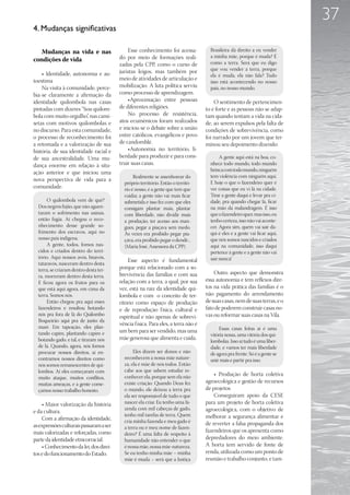 37
4. Mudanças significativas

   Mudanças na vida e nas                    Esse conhecimento foi acessa-           Brasileira dá direito a eu vender
                                         do por meio de formações reali-             a minha mãe, porque é muda? É
condições de vida                                                                    como a terra. Será que eu digo
                                         zadas pela CPP, como o curso de
                                         juristas leigos, mas também por             que vou vender a terra, porque
    • Identidade, autonomia e au-                                                    ela é muda, ela não fala? Tudo
toestima                                 meio de atividades de articulação e
                                                                                     isso está acontecendo no nosso
    Na visita à comunidade, perce-       mobilização. A luta política serviu         país, no nosso mundo.
bia-se claramente a afirmação da         como processo de aprendizagem.
identidade quilombola nas casas              •Aproximação entre pessoas                O sentimento de pertencimen-
pintadas com dizeres “Sou quilom-        de diferentes religiões.                  to é forte e as pessoas não se adap-
bola com muito orgulho”, nas cami-           No processo de resistência,           tam quando tentam a vida na cida-
setas com motivos quilombolas e          atos ecumênicos foram realizados          de, ao serem expulsos pela falta de
no discurso. Para esta comunidade,       e iniciou-se o debate sobre a união       condições de sobrevivência, como
o processo de reconhecimento foi         entre católicos, evangélicos e povo       foi narrado por um jovem que ter-
a retomada e a valorização de sua        de candomblé.                             minou seu depoimento dizendo:
história, de sua identidade racial e         •Autonomia no território, li-
de sua ancestralidade. Uma mu-           berdade para produzir e para cons-               A gente aqui está na boa, co-
dança enorme em relação à situ-          truir suas casas.                           nhece todo mundo, todo mundo
                                                                                     brinca com todo mundo, ninguém
ação anterior e que iniciou uma
                                                Realmente se assenhorear do          tem violência com ninguém aqui.
nova perspectiva de vida para a                                                      E hoje o que o fazendeiro quer é
                                           próprio território. Então o territó-
comunidade.                                rio é nosso, é a gente que tem que        ver coisas que eu vi lá na cidade.
                                           cuidar, a gente não vai mais ficar        Tirar a gente daqui e levar pra ci-
      O quilombola vem de quê?             submetida e isso fez com que eles         dade, pra quando chegar lá, ficar
  Dos negros fujão, que não aguen-         consigam plantar mais, plantar            na mão da malandragem. É isso
  taram o sofrimento nas usinas,           com liberdade, não dividir mais           que o fazendeiro quer, mas isso, eu
  então fugia. Aí chegou o reco-           a produção, ter acesso aos man-           tenho certeza, isso não vai aconte-
  nhecimento desse grande so-              gues, pegar a piaçava sem medo.           cer. Agora sim, quem vai sair da-
  frimento dos escravos, aqui no           Às vezes era proibido pegar pia-          qui é eles e a gente vai ficar aqui,
  nosso país indígena.                     çava, era proibido pegar o dendê...       que nós somos nascidos e criados
      A gente, todos, fomos nas-           (Maria José, Assessora da CPP).           aqui na comunidade, isso daqui
  cidos e criados dentro do terri-                                                   pertence à gente e a gente não vai
  tório. Aqui nossos avós, bisavós,                                                  sair nunca!
                                             Esse aspecto é fundamental
  tataravós, nasceram dentro desta
  terra, se criaram dentro desta ter-    porque está relacionado com a so-
                                         brevivência das famílias e com sua            Outro aspecto que demonstra
  ra, morreram dentro desta terra.
  E ficou agora os frutos para os        relação com a terra, a qual, por sua      essa autonomia e tem reflexos dire-
  que está aqui agora, em cima da        vez, está na raiz da identidade qui-      tos na vida prática das famílias é o
  terra. Somos nós.                      lombola e com o conceito de ter-          não pagamento do arrendamento
      Então chegou pra aqui esses        ritório como espaço de produção           de suas casas, nem de suas terras, e o
  fazendeiros e resultou botando         e de reprodução física, cultural e        fato de poderem construir casas no-
  nós pra fora de lá do Quilombo         espiritual e não apenas de sobrevi-       vas ou reformar suas casas na Vila.
  Boqueirão aqui pra de junto da
                                         vência física. Para eles, a terra não é
  maré. Em tapeação, eles plan-                                                          Essas casas feitas aí é uma
  tando capim, plantando capim e         um bem para ser vendido, mas uma
                                                                                     vitória nossa, uma vitória dos qui-
  botando gado, e tal, e tiraram nós     mãe generosa que alimenta e cuida.
                                                                                     lombolas. Isso aí tudo é uma liber-
  de lá. Quando, agora, nós fomos                                                    dade, e vamos ter mais liberdade
  procurar nossos direitos, aí en-              Eles dizem ser donos e não           de agora pra frente. Só é a gente se
  contramos nossos direitos como           reconhecem a nossa mãe nature-            unir mais e partir pra isso.
  nós somos remanescentes de qui-          za, ela é mãe de nós todos. Então
  lombos. Aí eles começaram com            cabe aos que sabem estudar re-
                                           conhecer ela, porque sem ela não            • Produção de horta coletiva
  muito ataque, muitos conflitos,
  muitas ameaças, e a gente come-          existe criação. Quando Deus fez         agroecológica e gestão de recursos
  çamos nosso trabalho honesto.            o mundo, ele deixou a terra pra         de projetos
                                           ela ser responsável de tudo o que           Conseguiram apoio da CESE
    • Maior valorização da história        nascer ela criar. Eu tenho uma fa-      para um projeto de horta coletiva
                                           zenda com mil cabeças de gado,          agroecológica, com o objetivo de
e da cultura.
                                           tenho mil tarefas de terra. Quem        melhorar a segurança alimentar e
    Com a afirmação da identidade,         cria minha fazenda e meu gado é
as expressões culturais passaram a ser                                             de reverter a falsa propaganda dos
                                           a terra ou é meu nome de fazen-
mais valorizadas e reforçadas, como                                                fazendeiros que os apresenta como
                                           deiro? É uma falta de respeito à
parte da identidade etnicorracial.         humanidade não entender o que           depredadores do meio ambiente.
    • Conhecimento da lei, dos direi-      é nossa mãe, nossa mãe-natureza.        A horta tem servido de fonte de
tos e do funcionamento do Estado.          Se eu tenho minha mãe – minha           renda, utilizada como um ponto de
                                           mãe é muda – será que a Justiça         reunião e trabalho conjunto, e tam-
 