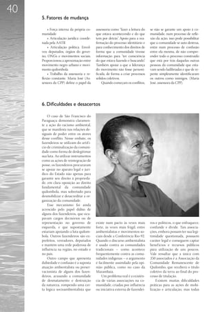 40
     5. Fatores de mudança

         • Força interna da própria co-    assessoria como “fazer a leitura do   se não se garante um apoio à co-
     munidade                              que estava acontecendo e do que       munidade, num processo de refle-
         • Articulação jurídica coorde-    tem por detrás”. Apoio para a rea-    xão da ação, isso pode possibilitar
     nada pela AATR                        firmação do processo identitário e    que a comunidade se auto destrua,
         • Articulação política. Envol-    para conhecimento dos direitos de     entre num processo de confusão
     veu deputados, órgãos do gover-       forma que a comunidade tivesse        entre ela mesma, de não compre-
     no, ONGs e movimentos sociais.        informação para “ter consciência      ender todo o processo construído
     Proporcionou a aproximação entre      do que estava fazendo e buscando”.    que está por trás daquelas outras
     movimento negro urbano e movi-        Também apoiar a que a liderança       pessoas da comunidade que esta-
     mento quilombola.                     do movimento não fosse personi-       vam sendo ludibriadas e que de re-
         • Trabalho da assessoria e re-    ficada, de forma a criar processos    pente simplesmente identificaram
     flexão constante. Maria José (As-     sólidos coletivos.                    os outros como inimigos. (Maria
     sessora da CPP) define o papel da         Quando começam os conflitos,      José, assessora da CPP).




     6. Dificuldades e desacertos

         O caso de São Francisco do
     Paraguaçu demonstra claramen-
     te a ação do racismo ambiental,
     que se manifesta nas relações de-
     siguais de poder entre os atores
     desse conflito. Nesse embate, os
     fazendeiros se utilizam do artif í-
     cio de criminalização da comuni-
     dade como forma de deslegitimar
     sua luta. Ao utilizar instrumentos
     como as ações de reintegração de
     posse, os fazendeiros procuraram
     se apoiar no aparato legal e jurí-
     dico do Estado não apenas para
     garantir seu direito à proprieda-
     de, em clara oposição ao direito
     fundamental da comunidade
     quilombola, mas sobretudo para
     desmobilizar e desacreditar a or-
     ganização da comunidade.
         Esse mecanismo foi ainda
     acrescido pelo papel dúbio de
     alguns dos fazendeiros, que ocu-
     pavam cargos decisórios ou de
     representação no governo de           existe num pacto às vezes mais        ros e políticos, o que enfraquece,
     esquerda, e que supostamente          forte, às vezes mais frágil, entre    confunde e divide. Tais associa-
     estariam apoiando a luta quilom-      ambientalistas e movimentos so-       ções, embora possam ter sua legi-
     bola. Outros fazendeiros são ex-      ciais desde a Conferência Rio-92.     timidade questionada, possuem
     prefeitos, vereadores, deputados      Quando o discurso ambientalista       caráter legal e conseguem captar
     e mantêm uma rede poderosa de         é usado contra as comunidades         benef ícios e recursos públicos
     influência na região, no estado e     tradicionais – como acontece          para utilização de uns poucos.
     no país.                              frequentemente contra as comu-        Vale ressaltar que a única com
         Outro campo que apresenta         nidades indígenas – o argumento       350 associados é a Associação da
     dubiedade e confusão é a suposta      é facilmente assimilado pela opi-     Comunidade Remanescente de
     atuação ambientalista ou preser-      nião pública, como no caso da         Quilombo, que receberá o título
     vacionista de alguns dos fazen-       Marambaia.                            coletivo da terra ao final do pro-
     deiros, acusando a comunidade             Um problema real é a existên-     cesso de titulação.
     de desmatamento e destruição          cia de várias associações na co-          Existem muitas dificuldades
     da natureza, rompendo uma cer-        munidade, criadas por influência      práticas para as ações de mobi-
     ta lógica socioambientalista que      ou iniciativa externa de fazendei-    lização e articulação, mas todas
 