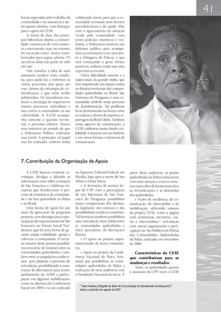 41
foram superadas pelo trabalho da       colaborado muito para que a co-
comunidade e da assessoria e pe-       munidade acessasse seus direitos
los apoios obtidos, com destaque       previdenciários e de saúde. Mas
para o apoio da CESE.                  com o agravamento da situação
     A morte de duas das princi-       vivida pela comunidade, com
pais lideranças abalou a comuni-       ações policiais ostensivas e vio-
dade, esmoreceu de certa manei-        lentas, a Defensoria nomeou um
ra o movimento, mas, no entanto,       defensor público para acompa-
foi encarada como motor trans-         nhar as intimações e os casos jun-
formador para seguir adiante. “O       to à Delegacia de Polícia, o que
sacrif ício deles não pode ter sido    está começando a gerar efeitos
em vão”.                               positivos, embora ainda seja uma
     Vale ressaltar a falta de uma     experiência recente.
assessoria jurídica mais cotidia-          Outra dificuldade enorme é a
na, para ajudá-los a enfrentar os      repercussão da grande mídia, que
vários processos dos quais são         tem orquestrado um ataque contra
réus, dentro da estratégia de cri-     os direitos territoriais das comuni-
minalização a que estão sendo          dades quilombolas no Brasil. São
submetidos. Os fazendeiros rea-        Francisco do Paraguaçu é uma co-
lizam a estratégia de impetrarem       munidade símbolo nesse processo
muitos processos individuais e         de desinformação. Tal problema
não contra a comunidade na sua         ficou demonstrado na forma como
coletividade. A AATR acompa-           se realizou o direito de reposta à re-
nha somente a questão territo-         portagem da Rede Globo. Também
rial, o processo coletivo. Houve       nesse aspecto da comunicação, a
uma tentativa no sentido de que        CESE colaborou muito dando visi-
a Defensoria Pública realizasse        bilidade à situação em seu boletim
essa tarefa. A princípio, tal papel    e em várias formas e instâncias de
não foi realizado, embora tenha        comunicação.




7. Contribuição da Organização de Apoio

    A CESE buscou construir es-        no Supremo Tribunal Federal, em               partir desta audiência, as pautas
tratégias, divulgar e difundir as      Brasília, logo após a morte de Seu            quilombolas na Bahia começaram
informações reais sobre a situação     Altino e Dona Maria.                          a ter mais atenção e o Incra come-
de São Francisco e viabilizou ini-          • A formação de juristas lei-            çou a perceber de forma mais ativa
ciativas que fortaleceram o pro-       gos da CPP, com a participação                as reivindicações e as demandas
cesso de resistência da comunida-      de três lideranças de São Fran-               dos quilombolas.
de e da luta quilombola na Bahia       cisco do Paraguaçu possibilitou                   • Ações de incidência, de co-
e no Brasil.                           maior compreensão dos direitos,               municação, de intercâmbio e de
    Uma forma de apoio foi por         da legislação, dos entraves e das             mobilização, utilizando espaços
meio da aprovação de pequenos          possibilidades jurídicas existentes.          da própria CESE, como a página
projetos, com destaque para a par-     Tal formação também possibilitou              web, seminários, encontros, visi-
ticipação de representantes de São     uma articulação mais sólida entre             tas e intercâmbios,11 articulação
Francisco no Fórum Social Nor-         as comunidades quilombolas e                  com outras organizações e parti-
destino, que foi uma forma de ga-      entre pescadores do Recôncavo                 cipação no Ato Público em Defesa
rantir ampla visibilidade, apoiar e    Baiano;                                       das Comunidades Quilombolas
valorizar a comunidade. O recur-            • O apoio ao projeto supra-              da Bahia, realizado em novembro
so restante desse projeto possibili-   mencionado da horta comunitá-                 de 2009.
tou uma série de reuniões entre as     ria;
comunidades quilombolas e tam-              • Apoio ao projeto da Confe-               Características da CESE
bém entre as populações tradicio-      rência Nacional da Pesca Arte-                que contribuíram para as
nais para planejar o processo de       sanal, que possibilitou às comu-              mudanças e resultados
articulação, possibilitando a cons-    nidades quilombolas da Bahia a                    Tanto os quilombolas quanto
trução de alternativas para acom-      realização de uma audiência com               a assessora da CPP veem a CESE
panhamento da ADIN e partici-          o Presidente Nacional do Incra. A
pação em algumas mobilizações,
como na abertura da Conferência           11
                                            Sean Hawkey, fotógrafo do Setor de Comunicação do Secretariado da Aliança ACT
Racial em 2009 e no ato realizado         visitou o quilombo em agosto de 2007
 