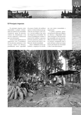 43



8. Principais impactos

    Os principais impactos estão      de acessar o Estado e de mobilizar     ção com outras comunidades e
relacionados à própria continui-      apoios e construir alianças para ga-   organizações.
dade da existência da comunidade      rantia de seus direitos e para aces-       A prática ecumênica aproxi-
(resistência), apesar do processo     so a serviços públicos que antes       mou pessoas de diferentes religiões,
violento de criminalização e de       não chegavam à comunidade. Tais        ao valorizar a religiosidade como
racismo ambiental e institucional     avanços possibilitaram também o        valor central para a vida das pessoas
que vem enfrentando.                  exercício de mobilizar e gerenciar,    da comunidade, sem cair nas arma-
    Avanços muito significativos na   de forma autônoma, projetos e re-      dilhas da intolerância religiosa, mas,
organização, com a consolidação       cursos externos para apoio à me-       ao contrário, conseguindo união a
de um processo autônomo e com         lhoria de vida da comunidade.          partir da busca comum por justiça
exercício coletivo da liderança,          Maior visibilidade da luta qui-    social e pelo direito da comunidade
possibilitando maior capacidade       lombola e ampliação da articula-       à vida e à auto-determinação.
 
