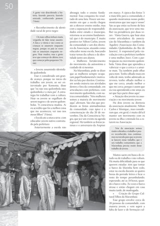 50
       A gente veio descobrindo a his-      abrangia todo o ensino funda-        em março. A época das festas “é
       tória, fazendo parceria, fazendo     mental. Essa conquista foi resul-    a mais feliz para a comunidade, é
       amizade, conhecendo pessoas.         tado de uma luta. Houve um mo-       quando mostramos nosso poder,
       (Vânia).                             mento em que a escola chegou         mostramos que isso aqui é nosso”.
                                            até a oferecer ensino médio, mas     São as que estão na frente de luta
        • Reconhecimento da identi-         com a separação de responsabili-     da associação, que teve uma mu-
     dade racial de povo negro              dades entre estado e município,      lher na presidência por duas ve-
                                            retornou-se ao ensino fundamen-      zes - Vânia Guerra, que hoje atua
            Os mais velhos tinham muita
                                            tal, que é do município. É muito     como articuladora da associa-
       vergonha de falar nesse assunto.
       A luta e a vitória é (sic) como as   positivo ter Nilton Carlos, jovem    ção da Marambaia e também da
       crianças se assumem enquanto         da comunidade e um dos direto-       Aquilerj (Associação das Comu-
       negras, porque os pais às vezes      res da Associação, atuando como      nidades Quilombolas do Rio de
       não se assumiam enquanto ne-         educador nessa escola, buscando      Janeiro). A responsável pela vin-
       gros. Hoje mudou, mas a gente        tratar temas da cultura e da iden-   culação com a prefeitura também
       teve que começar do último, teve     tidade junto aos alunos.             é uma mulher, Joeci. Com a par-
       que começar pelos pequenos (Vâ-           • Mulheres: fortalecimento      ticipação no movimento quilom-
       nia).                                do movimento, da autoestima e        bola, Vânia disse que aprendeu a
                                            cuidado de si mesmas                 valorizar o que a cerca e a amar-
         • Jovens assumindo identida-            Na Marambaia, pode-se dizer     se mais. “Eu também pude olhar
     de quilombola                          que as mulheres sempre ocupa-        para mim. Tenho olhado mais em
         Esse é considerado um gran-        ram papel fundamental e motiva-      volta de mim, tenho admirado as
     de avanço, porque no início do         dor na luta por direitos. Continu-   árvores, tenho olhado melhor o
     trabalho, um jovem, ao ser en-         am sendo maioria nas atividades      que me cerca, amado melhor o
     trevistado por Koinonia, disse         dentro e fora da comunidade, em      que me cerca, porque é assim que
     que “eu não sou quilombola não;        articulações com prefeitura, com     eu vou aprendendo a me amar, eu
     quilombola é o meu pai”. A estra-      movimento quilombola, com ou-        sei que faço parte disso aqui”.
     tégia foi trabalhar com a cultura.     tras comunidades. “Nós mulheres          • Atuação dos jovens na asso-
     Hoje os jovens se orgulham de          somos a maioria do movimento         ciação e no movimento jovem
     serem negros e de serem quilom-        aqui”, afirmam. São elas que pro-        Há dois jovens na diretoria
     bolas. “A consciência mudou. Aí        duzem as festas animadíssimas        da associação atualmente, Nilton
     eu acredito que foi a melhor coisa     da comunidade, cujo ápice é a        Carlos e Monique,, mas conside-
     que me aconteceu, ver isso nos         comemoração do dia 20 de no-         ram que, em geral, é muito dif ícil
     meus filhos” (Vânia).                  vembro, Dia da Consciência Ne-       manter um movimento com os
         • Escola até a oitava série, com   gra, que já é um evento na agenda    jovens na ilha e estimulá-los a es-
     educador jovem nativo contrata-        regional. Há também as festas ju-    tarem na Associação.
     do pela prefeitura                     ninas e o aniversário da Arqmar.
         Anteriormente a escola não                                                     Nós da associação somos
                                                                                   muito cobrados, o trabalho é pou-
                                                                                   co reconhecido, mas continua-
                                                                                   mos na torcida para que os jovens
                                                                                   se lancem nesse trabalho, que é
                                                                                   um trabalho comunitário, que a
                                                                                   Marambaia precisa muito desse
                                                                                   trabalho de jovens.

                                                                                     Muitos saem em busca de es-
                                                                                 tudo ou de trabalho e não voltam.
                                                                                 Há muita dificuldade para os que
                                                                                 querem estudar: têm que tomar
                                                                                 o barco da Marinha bem cedo,
                                                                                 estar na escola durante as quatro
                                                                                 horas do período letivo e ficar o
                                                                                 resto do tempo perambulando,
                                                                                 esperando, até as 18 horas, quan-
                                                                                 do o barco volta. Às vezes o barco
                                                                                 atrasa e então chegam em casa
                                                                                 muito tarde, de madrugada.
                                                                                     •	    Criação do Grupo Cul-
                                                                                 tural Filhos da Marambaia
                                                                                     Esse grupo envolve cerca de
                                                                                 20 pessoas da comunidade, com
                                                                                 maioria jovem, e vem suprir a
                                                                                 falta de lazer e de formação cul-
 