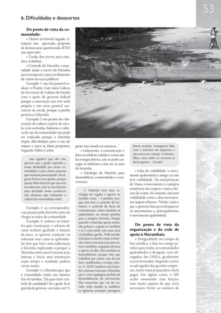 53
6. Dificuldades e desacertos

  Do ponto de vista da co-
munidade:
     • Direito territorial negado: ti-
tulação não aprovada, proposta
de demarcação questionada, RTID
não aprovado.
     • Êxodo dos jovens para estu-
dar e trabalhar.
     • Controle da Marinha: comu-
nidade ainda à mercê da Marinha
para transporte e para recebimento
de vários serviços públicos.
     Exemplo 1: não foi possível re-
alizar o Projeto Cine mais Cultura
da Secretaria de Cultura do Estado
com o apoio do governo federal
porque a associação não tem sede
própria e não seria possível exe-
cutá-lo na escola, porque o prédio
pertence à Marinha.
     Exemplo 2: um projeto de valo-
rização da cultura a partir da esco-
la, com as lendas, histórias e cultu-
ra de raiz da comunidade não pode
ser realizado porque a Marinha
impôs dificuldades para o uso de
espaço e para as datas propostas.        gente não manda na natureza…”              fazem reunião, conseguem falar
Segundo Nilton Carlos,                        • Isolamento: a comunicação é         com o Ministro do Supremo, e
                                         feita via telefone celular e, como não     não entra em votação. Aí desmo-
      isso significa que eles não        há energia elétrica, não se pode car-      biliza, mas todos os recursos já
  querem que a gente exponha a                                                      foram gastos… (Arruti).
                                         regar os telefones a não ser na área
  nossa identidade pra nossa co-         da Marinha.
  munidade e para outras pessoas                                                      • Falta de visibilidade: o movi-
                                              • Estratégia da Marinha para
  que estariam participando. De al-                                               mento quilombola é antigo, só não
  guma forma é um ganho, porque          desmobilizar a comunidade e o mo-
                                                                                  tem visibilidade. Na interpretação
  apesar deles dizerem que não nos       vimento:
                                                                                  de Vânia, o movimento é a própria
  reconhecem, mas se não deixam
                                                A Marinha tem uma es-             resistência dos negros e nunca dei-
  uma atividade nossa acontecer,
                                           tratégia de regular o aperto na        xou de existir. No entanto, não tem
  eles afirmam que realmente a
  cultura da comunidade existe.            medida exata – é perfeito, por-        visibilidade como a dos movimen-
                                           que eles têm o controle do ter-        tos negros urbanos. “Minha visão é
    Exemplo 3: as correspondên-            ritório, o controle do fluxo de        que o governo luta pra enfraquecer
                                           comunicação, então mantêm os           os movimentos e, principalmente,
cias passam pela Marinha antes de
                                           quilombolas na tensão perfeita         o movimento quilombola”.
chegar às mãos da comunidade.              para a própria Marinha. Porque
    Exemplo 4: embora os trâmi-            quando a Marinha aperta muito,
tes para construção e reforma de           eles gritam e a gente se mobiliza         Do ponto de vista da
casas tenham ganhado a liminar             e aí a coisa anda, tem uma ação        organização e da rede de
da juíza, se querem construir ou           civil pública, ganha. Todo mundo       apoio à Marambaia
reformar suas casas os quilombo-           acha que a coisa foi, então a Mari-        • Desigualdade no campo da
las têm que fazer uma solicitação          nha entra com uma ação por ou-         luta jurídica: a luta no campo ju-
à Marinha explicando o porquê; a           tros caminhos, enquanto afrouxa        rídico para todas as comunidades
                                           o aperto na ilha. Eles também se
Marinha emite uma Comunicação                                                     quilombolas é desigual, com ad-
                                           desmobilizam porque têm que
Interna e inicia uma tramitação            trabalhar pra comer, não dá pra        vogados das ONGs, geralmente
cujos tempo e resultado podem              ficar mobilizados o tempo intei-       recém formados, litigando contra
variar muito.                              ro. A ADIN também está fazen-          os advogados das grandes empre-
    Exemplo 5: a Marinha quer que          do a mesma coisa que a Marinha,        sas, muito mais preparados e bem
a comunidade tenha um número               que é uma regulagem perfeita de        pagos. Em alguns casos, o MP
fixo de famílias. “Ela quer fazer con-     desmobilização do movimento.           acaba assumindo essa função,
trole de natalidade? Se a gente ficar      Eles anunciam que vai ser vo-          mas muito aquém do que seria
grávida de gêmeos, vai matar um? A         tado, todo mundo se mobiliza,          necessário frente ao número de
                                           as agências arranjam passagem,
 