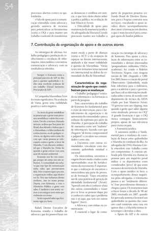 54
     processos abertos contra os qui-           as denúncias e conflitos em notí-      partir de pequenos projetos (ex:
     lombolas.                                  cia, o que tem efeito direto sobre     Fundo Brasil de Direitos Huma-
         • Falta de apoio para a comuni-        a política pública, na avaliação de    nos, para a Arqmar contratar seus
     cação entendida como advocacy,             José Maurício Arruti.                  serviços), vinculando o apoio ju-
     gerando ausência de recursos                   • Dificuldade de apoio para        rídico direto (acompanhamento
     para potencializar as ferramentas          manutenção da assessoria jurídica.     dos casos) à formação em direitos,
     (como o OQ) e para manter um               As advogadas da Mariana Crioula        o que é mais favorável para conse-
     trabalho constante de transformar          procuram manter seu trabalho a         guir apoio de fundos públicos.


     7. Contribuição da organização de apoio e de outros atores
         As estratégias de oficinas, tra-       maior escala a partir de alianças      nicação na estratégia de advocacy
     balho pedagógico, produção de co-          (como a ACT) e da ocupação de          de Koinonia. Para apoiar a circu-
     nhecimento e circulação de infor-          espaços ou fóruns internacionais,      lação de informações entre as co-
     mações, intercâmbios e encontros,          ajudando a dar maior visibilidade      munidades e demais interessados
     comunicação e advocacy, com os             à questão da Marambaia. “Várias        (pesquisadores, militantes, ONGs,
     resultados já referidos;                   vezes nós tornamos tema nacional       academia), foi criado o Boletim
                                                em internacional na defesa da co-      Territórios Negros, com tiragens
           Sempre vi Koinonia como a            munidade da ilha da Marambaia”.        iniciais de 500, chegando a 1200.
       principal parceira do MP no Rio
                                                                                       Em 2005, houve a criação do portal
       para a questão quilombola e te-
       nho uma excelente avaliação de              Características da orga-            Observatório Quilombola, ainda
       seu trabalho (Daniel Sarmento,           nização de apoio que contri-           hoje referência para a militância,
       Procurador do MP).                       buíram para as mudanças                para a academia e para o governo,
                                                     • Trabalho “pedagógico” centra-   que busca ali as informações atuali-
         A Campanha Marambaia Livre             do na informação e na formação, a      zadas sobre o tema, de acordo com
     foi muito significativa. Na avaliação      partir da pesquisa.                    depoimento de técnica do MDA
     de Vânia, gerou uma visibilidade                Essa característica do trabalho   citado por José Maurício Arruti:
     positiva e outra negativa.                 de Koinonia foi fundamental para       “O governo tem um clipping, mas
                                                o êxito da intervenção, para o for-    quando a gente quer saber alguma
            Ao invés da gente sensibilizar      talecimento da organização e da        coisa atualizada, procura no OQ”.
       as pessoas que a gente mais preci-       autonomia da comunidade e para a       A grande frustração é que o OQ
       sava sensibilizar, o efeito foi o con-                                          nunca conseguiu financiamento
                                                redução da repressão por parte da
       trário. Devido a termos chamado                                                 próprio, apesar de sua relevância
       atenção, acabou que boa parte do         Marinha. A percepção do trabalho
                                                de assessoria como um “tradutor”       para o tema no país.
       Brasil, descobrindo a beleza que é
                                                de informações, fazendo com que             • Assessoria jurídica
       a Marambaia, e a falta também de
       conhecimento, ou de qualquer vi-         cheguem “de forma compreensível             A assessoria jurídica é funda-
       vência, ou alguma outra coisa, fez       e palpável” e circulem nas comuni-     mental para a mudança da corre-
       com que várias pessoas se colo-          dades e entre elas.                    lação de forças entre quilombolas
       cassem contra a gente, a favor da             • Encontros com outras co-        e Marinha no cotidiano da ilha. As
       Marinha. É um discurso ambien-           munidades, vinculação com mo-          advogadas da ONG Mariana Crio-
       tal que a Marinha faz. Então foi                                                la entendem esse trabalho como
                                                vimento quilombola estadual e
       quando a gente entrou com uma                                                   um compromisso. A coerção uti-
       ação de racismo ambiental.               nacional.
                                                     Os intercâmbios, encontros e      lizada pela Marinha era chamar as
            Koinonia nos fez nos enxer-
                                                viagens foram muito citados como       pessoas para um inquérito penal
       gar, porque até então nós não sa-
       bíamos. A comunidade não acha-           oportunidades ricas de fortaleci-      militar e os depoimentos eram
       va que esse tipo de comunicação          mento do movimento. É importan-        considerados “prova” de que eram
       tinha valor, que precisávamos            te que a realização de encontros e     invasores do território da Marinha.
       dela. Nós vivíamos aqui e pra nós,       intercâmbios seja parte do proces-     Com o apoio jurídico in loco, o
       a organização militar aqui dentro        so de formação. “Esses encontros       acompanhamento desses inquéri-
       era lei. Nós não tínhamos direito                                               tos pelas advogadas, o tratamento
                                                são de uma potência de geração de
       nenhum... isso no nosso pensar.                                                 passou a ser “totalmente diferen-
       Depois, com Koinonia, e com o            identidade fundamental” (Arruti).
                                                “Aprendi com eles a conhecer a luta    te”. Esse procedimento diminuiu e
       Ministério Público, a gente veio
                                                das outras comunidades e trazer        chegou a parar. Os momentos mais
       saber. E também a nos sentir, vie-
       mos a nos integrar num meio que          pra cá, levar as pessoas daqui pra     críticos foram a década de 90 até
       realmente era nosso.                     ir conhecer e saber que o problema     2003, retomada em 2007, quando
            Só de o quartel saber que Koi-      não é só aqui, que tem em outros       foi aprovada sentença favorável aos
       nonia vigia, já é bom.                   lugares” (Joeci).                      quilombolas na questão das casas:
                                                     • Advocacy com ênfase na co-      um casal construiu uma casa em
        Rafael, Diretor Executivo de            municação.                             quinze dias e a Marinha tentou in-
     Koinonia, ressalta o trabalho de                É essencial o lugar da comu-      terromper e derrubar a obra.
     advocacy que foi possível fazer em                                                     • Apoio do MP e de outros
 