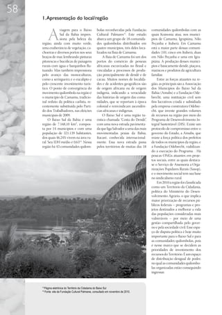 58
     1. Apresentação do local/região


            A
                  viagem para o Baixo                  bolas reconhecidas pela Fundação      comunidades quilombolas com as
                  Sul da Bahia impres-                 Cultural Palmares15. Este estudo      quais Koinonia atua, nos municí-
                  siona pela beleza da                 abarca um grupo de 18 comunida-       pios de Camamu, Igrapiúna, Nilo
     região, ainda com muito verde,                    des quilombolas distribuídos em       Peçanha e Ituberá. Em Camamu
     uma exuberância de vegetação, ca-                 quatro municípios, três deles loca-   está a maior parte dessas comuni-
     choeiras e diversos portos nos seus               lizados na Baía de Camamu.            dades (10); cinco em Ituberá, duas
     braços de mar, lembrando pinturas                      A Baía de Camamu foi um dos      em Nilo Peçanha e uma em Igra-
     pitorescas e bucólicas de paisagens               portos do comércio de pessoas         piúna. A produção desses municí-
     rurais com água e barquinhos flu-                 africanas escravizadas no Brasil e    pios é basicamente dendê, piaçava,
     tuando. Mas também impressiona                    vinculadas a processos de produ-      mariscos e produtos da agricultura
     pelo avanço das monoculturas,                     ção principalmente de dendê e de      familiar.
     como a seringueira e o eucalipto e                cacau. Muitos nomes de localida-          Entre as forças atuantes na re-
     pelo crescente investimento turís-                des e de acidentes geográficos são    gião, as principais são a Associação
     tico. O ponto de convergência do                  de origem africana ou de origem       dos Municípios do Baixo Sul da
     movimento quilombola na região é                  indígena, indicando a veracidade      Bahia (Amubs) e a Fundação Ode-
     o município de Camamu, tradicio-                  das histórias de origem das comu-     brecht, uma instituição civil sem
     nal reduto da política carlista, re-              nidades, que se reportam à época      fins lucrativos criada e subsidiada
     centemente substituída pelo Parti-                colonial e reinvindicam ascendên-     pela empresa construtora Odebre-
     do dos Trabalhadores, nas eleições                cias africanas e indígenas.           cht, que investe grandes volumes
     municipais de 2009.                                    O Baixo Sul é uma região tu-     de recursos na região por meio do
          O Baixo Sul da Bahia é uma                   rística chamada “Costa do Dendê”,     Programa de Desenvolvimento In-
     região de 7.168,10 km², compos-                   com uma nova estrada pavimenta-       tegral Sustentável (DIS). Existe um
     ta por 14 municípios e com uma                    da que liga Salvador a uma das mais   protocolo de compromisso entre o
     população de 321.139 habitantes,                  movimentadas praias da Bahia,         governo do Estado, a Amubs, que
     dos quais 46,24% vivem na área ru-                Itacaré, conhecida internacional-     reúne a força política dos prefeitos
     ral. Seu IDH médio é 0,6314. Nessa                mente. Essa nova estrada passa        de todos os municípios da região, e
     região há 43 comunidades quilom-                  pelos territórios de muitas das 18    a Fundação Odebrecht, viabilizan-
                                                                                             do a execução do Programa. . Há
                                                                                             poucas ONGs atuantes em proje-
                                                                                             tos sociais, entre as quais destaca-
                                                                                             se o Serviço de Assessoria a Orga-
                                                                                             nizações Populares Rurais (Sasop),
                                                                                             e o movimento social tem sua base
                                                                                             no sindicalismo rural.
                                                                                                 Em 2010 a região foi classificada
                                                                                             como um Território da Cidadania,
                                                                                             política do Ministério do Desen-
                                                                                             volvimento Agrário, o que implica
                                                                                             maior priorização de recursos pú-
                                                                                             blicos federais – programas e pro-
                                                                                             jetos destinados a melhorar a vida
                                                                                             das populações consideradas mais
                                                                                             vulneráveis – por meio de uma
                                                                                             gestão compartilhada pelo gover-
                                                                                             no e pela sociedade civil. Esse espa-
                                                                                             ço de disputa política é hoje muito
                                                                                             importante para o Baixo Sul e para
                                                                                             as comunidades quilombolas, pois
                                                                                             é nesse marco que se decidem as
                                                                                             prioridades de investimento dos
                                                                                             recursos do Território. É um espaço
                                                                                             de distribuição desigual de poder,
                                                                                             no qual as comunidades quilombo-
                                                                                             las organizadas estão conseguindo
                                                                                             ingressar.


     14
          Página eletrônica do Território da Cidadania do Baixo Sul
     15
          Fonte: site da Fundação Cultural Palmares, consultado em novembro de 2010.
 