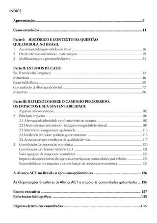 ÍNDICE

 Apresentação ...........................................................................................................................	9

 Casos estudados ......................................................................................................................	11

 Parte I:	 HISTÓRICO E CONTEXTO DA QUESTÃO
 QUILOMBOLA NO BRASIL
 1.	 As comunidades quilombolas no Brasil .......................................................................................................................	16
 2.	 Direito à terra e ao território - marcos legais ..............................................................................................................	19
 3.	 Mobilização para a garantia de direitos ........................................................................................................................	23

 Parte II: ESTUDOS DE CASO:
 São Francisco do Paraguaçu ........................................................................................................................................................	32
 Marambaia ..............................................................................................................................................................................................	46
 Baixo Sul da Bahia ...............................................................................................................................................................................	58
 Comunidades do Rio Grande do Sul ......................................................................................................................................	72
 Maranhão	................................................................................................................................................................................................	86

 Parte III: REFLEXÕES SOBRE O CAMINHO PERCORRIDO,
 OS IMPACTOS E SUA SUSTENTABILIDADE
 1.	 Algumas reflexões iniciais .....................................................................................................................................................	102
 2.	 Principais impactos ...................................................................................................................................................................	104
 	 2.1. Afirmação da identidade e enfrentamento ao racismo ..............................................................................	102
 	 2.2. Direito à terra e ao território - titulação e integridade territorial ...........................................................	107
 	 2.3. Movimento e organização quilombola ................................................................................................................	110
 	 2.4. Incidência em/sobre políticas governamentais ............................................................................................	115
 	 2.5. Acesso a serviços e melhoria da qualidade de vida .......................................................................................	117
 3.	 Contribuição da cooperação ecumênica .....................................................................................................................	120
 	 Contribuição da Christian Aid e do EED ....................................................................................................................	121
 	 Valor agregado da cooperação ecumênica .................................................................................................................	122
 	 Impactos das ações diretas das agências em relação às comunidades quilombolas ..........................	124
 	 Sustentabilidade dos impactos e a contribuição da cooperação ecumênica .........................................	124

 A Aliança ACT no Brasil e o apoio aos quilombolas .......................................................126

 As Organizações Brasileiras da Aliança ACT e o apoio às comunidades quilombolas ....126

 Rsumo executivo ................................................................................................................... 127
 Referências bibliográficas ......................................................................................................135

 Páginas eletrônicas consultadas .........................................................................................136
 