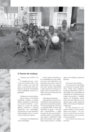 66




     5. Fatores de mudança
           • Alianças com o STR e o Sa-        Formar pessoas indicadas pe-       aparece nas avaliações externas de
     sop                                   las comunidades para que pudes-        Koinonia.
          Foi fundamental que a inter-     sem atuar como referências, com
     venção de Koinonia tenha se ba-       informação clara sobre o tema, foi          • Encontros e intercâmbios
     seado na aliança com esses dois       fundamental. Esta é uma avaliação           Os encontros de comunidades
     atores, o que permitiu maior mo-      feita pelos próprios quilombolas       são momentos de grande mobili-
     bilização inicial das comunidades,    e pelos parceiros de Koinonia na       zação, citados como fundamen-
     maior credibilidade, inserção e ca-   região, assim como pelas duas ava-     tais pelos quilombolas ouvidos. O
     pilaridade.                           liações externas de Koinonia reali-    intercâmbio com comunidades de
                                           zadas no período.                      candomblé foi fundamental para
         • Mudanças no cenário político                                           romper preconceitos e trabalhar
         Houve avanço no movimento             • Princípio da autonomia           aspectos de identidade comum
     quilombola estadual, na política          Outro ganho foi o fato de as co-   entre essas duas diferentes comu-
     pública (populações tradicionais),    munidades se autorrepresentarem e      nidades negras, ambas sujeitos da
     na criação do Território – as mu-     gerenciarem seus projetos próprios.    Política Nacional para Populações
     danças no cenário das políticas       “Um dos princípios que nós temos       Tradicionais.
     públicas aceleraram o processo        no programa EBGÉ é primar pela              Por fim, menciona-se o Se-
     organizativo das comunidades,         autonomia do grupo, e isso quer        minário Público com as comuni-
     que passaram a ter que responder a    dizer instrumentalizar o grupo         dades como sujeitos - “Foi a pri-
     muitas questões novas e a se posi-    para que ele tome suas decisões e      meira vez que ficamos na mesa e
     cionar em diferentes espaços.         caminhe sozinho” (Ana Gualberto).      falamos primeiro, não estávamos
                                           Esse aspecto é amplamente citado       ali só para aplaudir”.
        • Formação de multiplicadores      pelos entrevistados, tanto quilom-          Características da atuação da
     como metodologia                      bolas quanto parceiros, e também       Koinonia
 