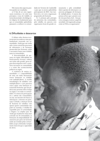 67
    Pelo menos dois aspectos posi-    dades de Terreiros de Candomblé     raizamento e pela centralidade
tivos podem ser ressaltados:          e para que os jovens quilombolas    dada à questão da informação e ao
    a) O fato de ser uma organi-      participassem da REJU. Isso tam-    processo pedagógico de formação
zação ecumênica e ter entre seus      bém tem a ver com a organização     de multiplicadores. A maioria das
princípios e eixos de trabalho os     programática de Koinonia.           pessoas achava que o projeto ia ser
temas da juventude e do diálogo in-       b) A primazia pelo princípio    de cima para baixo, fácil… Esta par-
ter-religioso foi fundamental para    da autonomia das comunidades,       ceria conseguiu mostrar o papel da
que as comunidades quilombolas        pelo trabalho em parceria com       sociedade civil organizada, porque
passassem a conhecer as comuni-       organizações locais de grande en-   existe as ONGs, as organizações.”




6. Dificuldades e desacertos
    O debate sobre direitos terri-
toriais precisa ainda ser mais pro-
fundamente enraizado nas co-
munidades. Ainda que este tenha
sido o tema central dos processos
de informação e de formação
promovidos por Koinonia, ainda
é necessário muito mais trabalho
junto às comunidades.
    A descontinuidade de pre-
sença na região (dificuldades de
financiamento, lacunas), embora
não tenha sido grande, gerou al-
guns descompassos entre a asses-
soria necessária às comunidades
e o ritmo dos acontecimentos
políticos na região.
    A existência de muitas co-
munidades e a impossibilidade
de estar em todas diretamente
trouxe limitações ao trabalho
com multiplicadores. A escolha
metodológica de trabalhar com
multiplicadores e com parceiros
visava suprir uma limitação es-
trutural de Koinonia, que não po-
deria estar presente todo o tempo
na região e em todas as comuni-
dades. O critério de participação
era a adesão das comunidades,
ou seja, sua iniciativa de buscar a
informação e interesse em parti-
cipar. Contudo, a intenção inicial
de Koinonia de trabalhar com
apenas quatro comunidades não
pode ser mantida: o trabalho foi
expandido para 22 comunidades
e chegou a se ampliar para 28.
Ainda que atualmente esteja mais
centrado em 18 comunidades, as
limitações da disponibilidade de
assessoria por parte de Koinonia
ainda são sentidas pelas comuni-
dades, já que a demanda é sempre
muito maior do que a capacidade
de oferta.
 