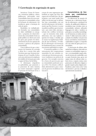68
     7. Contribuição da organização de apoio

         Iniciativas: Cursos de forma-    criação de uma organização qui-          Características de Koi-
     ção, seminários públicos, vídeos,    lombola na região que hoje abre       nonia que contribuíram
     publicações, intercâmbio entre       espaços de reivindicação e de par-    para as mudanças
     comunidades, busca de novas par-     ticipação, com maior poder para           Os diferenciais da atuação de
     cerias para as comunidades; ações    influir em decisões que os afetam.    Koinonia são a valorização da ges-
     de formação, de informação e de      São hoje comunidades com um           tão da informação; a produção de
     incidência, apoio à formação de      nível de informação e de fortaleci-   estudos, de publicações didáticas e
     redes de apoio.                      mento que lhes favorece o acesso      jornalísticas que circulam entre as
         Resultados: ter multiplicado-    às políticas públicas governamen-     comunidades, inclusive utilizando
     res formados nas comunidades;        tais e, por outro lado, antecipa a    linguagem de vídeo e também os
     ter dado visibilidade às concep-     eclosão dos conflitos territoriais    princípios e as escolhas metodológi-
     ções e propostas de desenvolvi-      – que no momento estão ainda          cas de Koinonia, já citadas anterior-
     mento das comunidades frente ao      silenciosos, mas cuja explosão é      mente. É válido mencionar, ainda, o
     poder público; ter aberto um canal   questão de tempo, à medida que        cuidado em trabalhar com parcerias
     de apoio para projeto de desen-      se avança na regularização fundi-     locais, com história, enraizamento e
     volvimento local com captação de     ária de seus territórios. O traba-    capilaridade na região e o empenho
     recursos e gerência das próprias     lho de informação e de formação       em criar redes de apoio para as co-
     comunidades.                         foi fundamental para o avanço do      munidades.
         Uma evidência de que a inter-    movimento quilombola na região.           A priorização do debate sobre
     venção de Koinonia foi acertada           O seminário público e o mo-      intolerância religiosa, colocando em
     e eficaz foi o convite feito pelo    nitoramento dos compromissos          contato as comunidades negras ru-
     Território para que Koinonia par-    assumidos foi um caminho en-          rais e as comunidades negras urba-
     ticipasse de seu Conselho Gestor,    contrado por Koinonia para pro-       nas de terreiros de candomblé, com
     com uma solicitação de ampliação     vocar mudanças nas práticas de        as quais Koinonia atua, gerou um
     do trabalho de formação para toda    governo. Um exemplo concreto          espaço único de reflexão sobre va-
     a região do Baixo Sul da Bahia.      foi a busca de parceria para que      lores éticos e respeito mútuo entre
         A informação empoderou           as comunidades pudessem aces-         praticantes de diferentes religiões e
     os quilombolas, que passaram a       sar o PAA. No entanto, a dificul-     grande respeito pelas religiões afro-
     se posicionar de outra maneira       dade administrativa para a atua-      brasileiras, antes vistas como “coisa
     no cenário municipal e regional.     ção do governo inviabilizou essa      do demônio” e, por isso, ocultadas e
     O processo de formação levou à       iniciativa.                           aparentemente inexistentes.
 