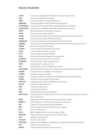 SIGLAS UTILIZADAS


AATR	          Associação de Advogados de Trabalhadores Rurais no Estado da Bahia
ABA	           	Associação Brasileira de Antropologia
ABEP	          Associação Brasileira de Estudos Populacionais
ABIPEME 	      Associação Brasileira de Institutos de Pesquisa de Mercado
ACONERUQ		Associação das Comunidades Negras Rurais Quilombolas do Maranhão
ACQUILERJ 	    Associação de Comunidades Quilombolas do Estado do Rio de Janeiro
ADCT 	         Ato das Disposições Constitucionais Transitórias
ADIN	          Ação Direta de Inconstitucionalidade
ALERJ	         Comissão de Meio Ambiente da Assembleia Legislativa do Estado do Rio de Janeiro
Amubs	         Associação dos Municípios do Baixo Sul da Bahia
ARQIMAR 	      Associação de Remanescentes de Quilombo da Ilha da Marambaia
ARQMO 	        Associação das Comunidades Remanescentes de Quilombos do Município de Oriximiná
BNDES	         Banco Nacional de Desenvolvimento	
CADIM 	        Centro de Adestramento da Ilha da Marambaia
CAPA 	         Centro de Apoio ao Pequeno Agricultor
CCN		Centro de Cultura Negra do Maranhão
CEAP	          Centro de Articulação de Populações Marginalizadas	
CEDEFES	       Centro de Documentação Eloy Ferreira da Silva
CEDENPA 	      Centro de Estudos e Defesa do Negro do Pará
CESE 	         Coordenadoria Ecumênica de Serviço
CJP 		Comissão Justiça e Paz da Arquidiocese de Salvador
CNACNRQ 	      Comissão Nacional Provisória de Articulação das Comunidades Rurais Quilombolas
COHRE	         Centro pelo Direito à Habitação e contra Despejos
COMIN 	        Conselho de Missão entre Índios
Conaq 	        Comissão Nacional de Articulação das Comunidades Negras Rurais Quilombolas
CONIC	         Conselho Nacional de Igrejas Cristãs do Brasil
CONTAG	        Confederação Nacional dos Trabalhadores na Agricultura
CPI-SP	        Comissão Pró Índio de São Paulo
CPP 		Comissão Pastoral da Pesca
CPT 		Comissão Pastoral da Terra
CRQ 	          Comunidade Remanescente de Quilombo
DESC/FASE	     Projeto de Direitos Econômicos Sociais e Culturais da Federação de Órgãos para Assistência 	
		Social e Educacional
DFID 	         Departamento de Desenvolvimento Internacional (sigla em inglês)
DHESCA 	       Direitos Humanos, Econômicos, Sociais, Culturais e Ambientais
DIS 		Programa de Desenvolvimento Integral Sustentável
EED		Serviço Evangélico de Desenvolvimento (sigla em alemão)
EFA		Escola Família Agrícola
ELCA 	         Igreja Evangélica Luterana na América (sigla em inglês)
EMATER 	       Empresa Brasileira de Assistência Técnica e Extensão Rural
FCP 		Fundação Cultural Palmares
FE Brasil	     Fórum Ecumênico Brasil
FETAEMA 	      Federação dos Trabalhadores e Trabalhadoras na Agricultura do Estado do Maranhão
FLD 		Fundação Luterana de Diaconia
GDASI	         Grupo de Defesa Ambiental e Social de Itacuruçá	
 