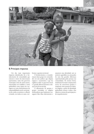69




8. Principais impactos
    Um dos mais importantes           frontar a questão territorial.          assumem essa identidade sem se
impactos identificados foi o for-         O fortalecimento e a transfor-      sentirem agredidos ou ameaçados
talecimento de comunidades que        mação desse grupo de comunida-          foi uma das grandes diferenças
estavam à mercê de intervenções       des em ator político que disputa        experimentadas pelas pessoas nas
oportunistas, tanto dos governos      espaços e orçamentos e que faz          comunidades. Da mesma forma,
municipais como de outros atores,     vigilância sobre os governos locais     atualmente há maior compreensão
interessados em trabalhar o tema      é o grande diferencial frente à situ-   acerca da convivência pacífica e
quilombola como espaço de van-        ação inicial encontrada.                respeitosa entre pessoas de distin-
tagens ou como demonstração de            O afloramento de pessoas e          tas religiões, a partir da identidade
responsabilidade social, com proje-   grupos vinculados às religiões          quilombola comum a todos e dos
tos de cunho econômico e cultural,    afrobrasileiras que finalmente con-     objetivos comuns de participação e
evitando, em todos os casos, con-     seguem falar disso abertamente e        de empoderamento.
 