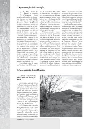 72
     1. Apresentação do local/região


            O
                  CAPA – Centro de                de 0,79, representa 14,08% do total    Pelotas. E foi em cima da indústria
                  Apoio ao Pequeno                de seus habitantes. Essa população     de charque, na época da escravidão,
                  Agricultor,     criado          rural é majoritariamente formada       onde o branco era proibido de tra-
     pela Igreja Evangélica de Confis-            por pomeranos que vieram como          balhar. Então como é que não tinha
     são Luterana no Brasil (IECLB)               colonos para o Rio Grande do Sul       negro?”(Mestre Chico, griô, profes-
     em 1978 e parceiro estratégico da            e que hoje compõem um forte con-       sor, membro do Círculo de Tambo-
     Fundação Luterana de Diaconia                tingente de agricultores familiares    res de Angola Agostinho Neto).
     (FLD) – atua em cinco núcleos nos            estabelecidos sobretudo nos muni-           As 43 comunidades quilombo-
     estados do Rio Grande do Sul, San-           cípios de Pelotas e São Lourenço do    las identificadas pelo CAPA estão
     ta Catarina e Paraná. O CAPA-Sul,            Sul. Há também assentamentos de        inseridas em regiões com fazendei-
     sujeito deste estudo, com sede na            reforma agrária na região.18           ros e com forte presença de “colo-
     cidade de Pelotas, a terceira cida-               A história da região é marca-     nos” pomeranos, cuja organização
     de mais populosa do RS, distante             da pelas charqueadas, que tiveram      familiar e associativista é forte. Na
     250 km da capital, atua no Territó-          seu auge no final do século XIX.       viagem às quatro comunidades vi-
     rio da Cidadania Zona Sul do Rio             Nas fábricas de charque, o traba-      sitadas (Cerro das Velhas, Torrão,
     Grande do Sul, composto por 25               lho duro era executado, sobretudo,     Monjolo e Maçambique), percebia-
     municípios. Nessa região o primei-           por mão de obra escrava dos ne-        se claramente a diferença – terras
     ro levantamento de comunidades               gros trazidos da África. A presença    planas e vales ocupados pelos po-
     quilombolas foi feito por iniciativa         negra na região, embora antiga e       meranos, com estruturas de produ-
     do Território com execução do                numericamente significativa, não é     ção que incluem tratores e outras
     CAPA, identificando 43 comuni-               reconhecida. Não existe essa pos-      máquinas, animais, casas de vivenda
     dades em 16 municípios. O CAPA               sibilidade no imaginário geral: em     sólidas, centros de convivência bem
     foi a entidade executora por indi-           todo o Brasil dificilmente se consi-   estruturados, serviços (escola, posto
     cação dos próprios quilombolas,              dera que haja negros no Rio Grande     de saúde) disponíveis nos centros
     já que a organização havia iniciado          do Sul, cuja colonização é associada   das vilas e as comunidades quilom-
     um trabalho junto a quatro dessas            imediatamente à colonização eu-        bolas nos altos dos morros, encostas
     comunidades em 2002, a partir de             ropéia, sobretudo alemã e italiana.    com muita pedreira, pouca área pla-
     provocação feita pela FLD.                   Os negros são invisíveis. “Onde o      na, casas muito precárias tanto na
         A população rural da região              Rio Grande do Sul teve força e ali-    construção quanto no mobiliário e
     do Território, cujo IDH médio é              cerce econômico foi na cidade de       cenário geral de extrema pobreza.


     2. Apresentação da problemática

         A IECLB e o trabalho do
     FLD/CAPA com novos pú-
     blicos

         O CAPA foi criado pela IECLB
     “na busca por justiça social”, quando
     agricultores familiares (a maioria
     dos quais de origem alemã e com-
     pondo dois terços dos membros
     da igreja naquela região eclesiás-
     tica) estavam sendo expulsos pela
     “revolução verde”. Eram em geral
     comunidades isoladas e fechadas
     em si mesmas, num processo de
     “guetização”, para a qual a religião
     era um fator de identidade.
         O CAPA atua então a partir da
     preocupação com o acesso à terra
     e de buscar respostas para o mo-
     delo de produção, organizando e
     apoiando a comunidade luterana
     e outros públicos da área rural. Sua
     atuação tem resultado na criação
     18
          3.615 famílias - dados do Território.
 