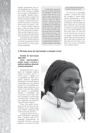 74
     seguidas gratuitamente para se-                                               irmã é a segunda professora negra
     rem distribuídas para eles. Quan-           “O quilombola é uma pessoa        da região, é diretora de escola.
     do o CAPA começou a trabalhar         que não tem estudo. Raramente
     com os negros, as dificuldades fo-    um quilombola da idade de 60               No perfil das comunidades
                                           anos pra frente sabe ler. É uma       visitadas, a maioria dos jovens
     ram surgindo. “Quando começa-
                                           exceção aqueles que sabem ler.        não completa o ensino funda-
     mos, todo mundo era amigo. Mas        Mesmo na época da liberação dos
     quando queríamos trabalhar com                                              mental, abandonando a escola.
                                           escravos, o negro não sabia ler,
     os negros, os demais fechavam a                                             Uma jovem entrevistada na co-
                                           não tinha comunicação. Muitos
     sede da Associação e não queriam      viveram e morreram depois de          munidade de Monjolo disse que
     deixar entrar, não davam a cha-       ter sido libertos e nem sabiam que    quer estudar para ser enfermeira
     ve…”. Antônio, também militante       estavam libertados. E ainda hoje      (não se atreveu a dizer que quer
     negro e parte da equipe técnica       escutam que não precisam estu-        ser médica) e comentou que sabe
     do CAPA, lembra que os quilom-        dar” “A vizinha veio pedir à mãe
                                               .                                 que vai ser dif ícil trabalhar nessa
                                           para deixar minha irmã trabalhar      área sendo negra: “Eu acho que
     bolas, quando chegavam nas reu-
                                           como doméstica para ela, a mãe        vai ter muitas casas em que eu
     niões ou espaços dos agricultores,    disse que não, que sua filha iria
     eram chamados de “nuvem negra”.                                             vou chegar, e vão dizer assim ‘Ah,
                                           estudar e ser professora. A vizinha
         Uma das formas de manifesta-                                            aquela negra não sabe de nada! O
                                           riu e disse que isso não tinha nada
     ção do racismo e da discriminação     a ver, que ela podia estudar, mas     que tu quer aqui na minha casa?
     em relação a pessoas que vivem na     ao mesmo tempo ser doméstica…         Não sabe nem ler!’. Então vai ser
     zona rural tem a ver com a ques-      Acabaram brigando. Hoje minha         dif ícil, mas eu não vou desistir,
     tão da escolaridade.                                                        vou continuar na luta”.



     3. Período, tema da intervenção e situação inicial

        Período da intervenção:
     2002-2010
        Tema: Autorreconheci-
     mento; acesso a serviços e
     políticas públicas; desenvol-
     vimento sustentável

          Desafiado pela FLD e com o
     apoio da Evangelical Lutheran
     Church in America (ELCA), o
     CAPA iniciou o trabalho com
     os quilombolas em 2002 com o
     projeto Pequenos Agricultores
     Quilombolas, chamando algumas
     comunidades para uma primeira
     reunião. De 11 comunidades iden-
     tificadas, quatro integraram-se ao
     projeto. Como disse Rita, tinham
     que “campear” as comunidades,
     tamanha a invisibilidade. Essa
     convocatória causou muito rebu-
     liço e estranheza e até hoje todos
     se lembram disso. “Eu fiquei assim
     meio espantado: uma reunião de
     negros? Por que só negros?”
          Houve uma grande descon-
     fiança inicial, por parte dos qui-
     lombolas, mas ao mesmo tempo
     uma acolhida considerada pelo
     CAPA como muito favorável.
          A proposta inicial era levar a
     essas comunidades a informação
     sobre a existência legal de Co-
     munidades Remanescentes de
     Quilombo no Brasil e o que isso
     significava em termos de acesso
 