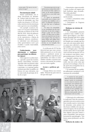 76
       seram assim: “Ah, mas eu vou me             Tem pessoas que nem eu, que          • Saneamento e água encanada.
       pintar de negro!”                      até bem pouco tempo tinha medo        “A gente recebeu um negócio pra
                                              de conversar, de falar, explicar as   fazer banheiros, água encanada...
         Documentação cidadã                  coisas, ou até mesmo perguntar.       Não tinha nada disso”.
         Muitos quilombolas não ti-           Eu perdi isso aí, não tenho mais
                                                                                        • Melhoria e construção de ca-
                                              problema.
     nham documento de identida-                                                    sas de moradia.
                                                   E a gente vai aprendendo,
     de. Tinham título de eleitor, mas        convivendo com os outros, com             • Centros comunitários estão
     carteira de identidade, não. Para        as pessoas que trabalham com a        sendo construídos.
     mudar essa situação, o CAPA arti-        gente, vai ganhando experiência,          • Participação no Programa
     culou mutirões de documentação           eu acho que isso aí melhorou          Bolsa Família.
     com o governo nas comunidades.           muito.
         Um exemplo aconteceu du-                  No início da comunidade,             Mudança no sistema de
     rante o IV Encontro Quilombola,          se me convidassem pra dar uma         produção
     realizado em Pelotas no dia 19 de        entrevista, eu não teria coragem.
                                                                                        • As comunidades passaram
                                              Porque a gente não tem muito
     abril de 2010. Além de palestras,                                              a produzir mais e melhor os pro-
                                              estudo... Eu olhava para os lados,
     apresentações culturais e tro-           ficava com medo de errar. Eu não      dutos agroecológicos, com distri-
     ca de experiências, o Balcão da          teria coragem. Hoje, não. Hoje eu     buição garantida pelo PAA e pelas
     Cidadania ofereceu atendimen-            posso chegar num público bem          redes do CAPA. Na comunidade
     to individual com informações            grande, se tiver que dar uma en-      de Monjolo, por exemplo, que fica
     sobre aposentadoria rural e por          trevista, eu vou tranquila, dou       num solo com muita pedra, decli-
     invalidez e auxilio maternidade,         uma entrevista correta.               ve, pouca área cultivável, a opção
     entre outros.                                                                  foi trabalhar com hortaliças. Hoje
                                                A certificação da FCP foi fun-      eles as entregam para a merenda
          Conhecimento,         reco-       damental para que essas comuni-         escolar e para o PAA. É uma signifi-
     nhecimento e confiança                 dades passassem a se ver de outra       cativa inversão da situação: em vez
     para participar em diferen-            maneira e pudessem acessar as           de receberem cesta básica, entre-
     tes espaços                            políticas públicas específicas para     gam produtos para o Fome Zero.
          Outro aspecto é o conhecimen-     quilombolas. Em todas as comu-              • Aprender a plantar com tec-
     to – aprender a partir das reuniões,   nidades visitadas, as pessoas mos-      nologia. “Plantar a gente sempre
     oficinas, intercâmbios, encontros.     travam o documento da certifica-        soube, mas tem certas coisas que
     Aprender sobre seus direitos, sobre    ção com muito orgulho.                  precisam de tecnologia e, hoje em
     a história, mas também aprender                                                dia, quem não acompanhar isso aí,
     a participar, a se expressar, ganhar      Acesso a políticas pú-               fica parado no tempo”.
     confiança para falar em público, ter   blicas                                      • As sementes de boa qualida-
     firmeza em suas colocações, não           • Energia elétrica nas comuni-       de melhoraram a produção e a ali-
     ter mais medo de participar, de fa-    dades. “Botaram luz para esses to-      mentação da comunidade.
     lar, de se expor.                      dos que estão aqui!”
                                                                                           A semente fez uma grande
                                                                                      diferença dentro da comunidade,
                                                                                      porque a gente era acostumada
                                                                                      a ir nas casas de comércio catar
                                                                                      as sementes, sem nenhuma qua-
                                                                                      lidade. Hoje não. Hoje a gente
                                                                                      consegue, por meio de projetos,
                                                                                      sementes de boa qualidade, que
                                                                                      produzem mais. Isso faz uma
                                                                                      diferença muito grande, tanto na
                                                                                      alimentação como na renda.

                                                                                        • Valorização do conhecimen-
                                                                                    to tradicional. Hoje eles ensinam e
                                                                                    aprendem uns com os outros como
                                                                                    fazer remédio caseiro e vários tipos
                                                                                    de artesanato, como pintura em
                                                                                    tela, fuxico, trabalho com cipó, pe-
                                                                                    neiras de taquara. Há um processo
                                                                                    de intercâmbio, de levar quem sabe
                                                                                    fazer alguma coisa para ensinar a
                                                                                    outra comunidade, num processo
                                                                                    horizontal de aprendizagem. “Nós
                                                                                    fomos nossos professores, uns dos
                                                                                    outros.”
                                                                                        Melhoria da renda e da
 