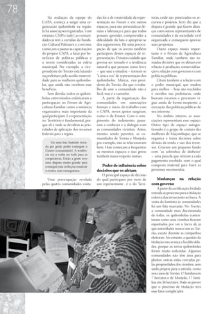 78
         Na avaliação da equipe do          das foi a de rotatividade da repre-   tório, onde são priorizados os re-
     CAPA, começa a surgir uma or-          sentação no Fórum e em outros         cursos e projetos. Jerry diz que a
     ganização quilombola na região.        espaços, para não personalizar de-    disputa é grande, que fazem alian-
     Já há associações registradas, “com    mais a liderança e para que todos     ças com outros representantes de
     estatuto, CNPJ e tudo”; as comuni-     possam aprender, compreender a        comunidades e da sociedade civil
     dades já têm a certidão da Funda-      dificuldade da luta e apropriar-se    organizada e conseguem aprovar
     ção Cultural Palmares e, com isso,     dos argumentos. Há uma preocu-        suas propostas.
     começam a pautar as capacitações       pação de que os jovens também             Outro espaço muito impor-
     do próprio CAPA, a lutar por be-       participem desses espaços de re-      tante é o Fórum da Agricultura
     nef ícios de políticas públicas e      presentação. O maior cuidado que      Familiar, onde também são to-
     a serem consideradas na esfera         precisa ser tomado é a tendência      madas decisões que os afetam em
     municipal. Por exemplo, a vice-        natural a que pessoas como Jerry      relação à produção, comercializa-
     presidente do Torrão está lutando      – que saiu e estudou – tornem-se      ção e relação com governos e com
     na prefeitura pelo auxílio materni-    “a única voz” de representação dos    políticas públicas.
     dade para as mulheres quilombo-        quilombolas. Márcia, vice-presi-          Citam também a relação com
     las, que ainda não recebem esse        dente do Torrão, diz que o traba-     o poder municipal, que mudou
     benef ício.                            lho de unir a comunidade não é        para melhor – hoje são recebidos
         Sem dúvida, todos os quilom-       fácil, mas é o caminho.               e ouvidos nas prefeituras, onde
     bolas entrevistados enfatizaram a          A partir da organização das       buscam recursos e procuram vi-
     participação no Fórum de Agri-         comunidades em associações            giar, ainda de forma incipiente, a
     cultura Familiar como a instância      formais e início do trabalho com      execução das políticas públicas de
     organizativa mais importante da        o CAPA, novos apoios surgiram,        seu interesse.
     qual participam. E a representação     como o da Emater. Com o rom-              No âmbito interno, as asso-
     no Território é fundamental, por-      pimento do isolamento, passa-         ciações representam esse espaço.
     que ali é onde se decidem as prio-     ram a conhecer e a dialogar com       Outro tipo de espaço autoges-
     ridades de aplicação dos recursos      as comunidades vizinhas. Antes,       tionado é o grupo de costura das
     federais para a região.                mesmo sendo parentes, as co-          mulheres de Maçambique, que se
                                            munidades de Torrão e Monjolo,        organiza e toma decisões sobre
           Foi uma luta bastante trava-     por exemplo, não se relacionavam      divisão da renda e uso dos recur-
       da pra gente poder conseguir o       bem. Hoje começam a frequentar        sos. Criaram um pequeno fundo
       Centro (comunitário). A tendên-      os mesmos espaços e isso gerou        com “as sobrinhas de dinheiro”
       cia era a verba ser toda para as
                                            também maior respeito mútuo.          – uma parcela que retiram a cada
       cooperativas. Então a gente teve
       uma disputa muito grande para
                                                                                  pagamento recebido, com o qual
       conseguir esta verba pra construir      Poder de influência sobre          compram material para fazer as
       o centro, mas conseguimos.           decisões que os afetam                próximas encomendas.
                                               O principal espaço de decisão
         Uma preocupação revelada           do qual participam por meio de          Mudanças            na    relação
     pelas quatro comunidades visita-       um representante é o do Terri-        com governo
                                                                                       A partir da certificação, foi dada
                                                                                  entrada ao processo para a titulação
                                                                                  coletiva das terras junto ao Incra. A
                                                                                  visita do Instituto às comunidades
                                                                                  foi um fato marcante. No Torrão,
                                                                                  a comunidade mais discriminada
                                                                                  de todas, os quilombolas comen-
                                                                                  taram como seus vizinhos ficaram
                                                                                  espantados por ver o Incra ali, já
                                                                                  que autoridades nunca iam ao Tor-
                                                                                  rão, exceto durante as campanhas
                                                                                  eleitorais. No entanto, a questão da
                                                                                  titulação não avança e há dificulda-
                                                                                  des, porque as terras quilombolas
                                                                                  foram muito reduzidas. Algumas
                                                                                  comunidades não têm área para
                                                                                  plantar, outras estão cercadas pe-
                                                                                  las propriedades dos vizinhos, sem
                                                                                  saída própria para a estrada, como
                                                                                  nos casos de Torrão, 17 famílias em
                                                                                  7 hectares e de Monjolo, 17 famí-
                                                                                  lias em 34 hectares. Pode-se prever
                                                                                  que o processo de titulação terá
                                                                                  esse fator complicador.
 