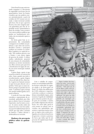 79
     Outro benef ício que estão ten-
tando conquistar é o documento
da seguridade social para fins de
aposentadoria. Karin, da Emater,
considera que isso poderia avan-
çar automaticamente a partir da
certidão da FCP, mesmo sem ter
ainda o título territorial emitido
pelo Incra. Ela crê que o governo
deveria criar uma categoria espe-
cial quilombola para fins de se-
guridade social e aposentadoria a
partir da certidão, como acontece
com outras políticas públicas que
podem ser imediatamente acio-
nadas, não necessitando esperar a
titulação.
     De forma geral, hoje os re-
presentantes das comunidades
conseguem ser recebidos nas pre-
feituras, o que antes não ocorria.
Recebem convites e participam
também em reuniões na Assem-
bléia Legislativa no capital do es-
tado. Têm também parceria com
a Emater e com outros órgãos
do governo do estado. A relação
mudou radicalmente: passaram
de uma situação de comunidades
anônimas ou mesmo inexistentes
aos olhos externos para parceiros
e beneficiários de órgãos do esta-
do, nos níveis municipal, estadual
e federal.
     A gente chega, a gente vê que
as portas se abrem, ao contrário de
antes. Antes, quando não tinha o
reconhecimento, a gente chegava
e ficava do lado de fora, observan-
do. A gente teve bastante atenção          Com o trabalho do mapea-               Alguns (vizinhos) dão força,
no que levou para discutir com o       mento, as comunidades quilombo-       outros são contra: “vocês já estão
                                       las ficaram conhecidas na região,     aparecendo na telinha, no Jornal
prefeito. Vimos que as coisas mu-
                                       no estado e, de forma geral, no       Nacional…” Tinha gente que até
daram, porque no passado não era                                             ali não olhava a gente como hu-
assim. A prefeitura agora enxerga      Brasil. Os títulos das publicações
                                                                             mano, como pessoa, mas simples-
nós, porque também ganha com a         do CAPA enfatizam a importân-         mente como negro. E agora não.
nossa existência.                      cia de dar a conhecer a existência    Depois disso tudo aí, olham com
     A escola de Cerro das Velhas      dessas comunidades negras, antes      admiração! Tem gente que olha
convidou o representante da co-        invisíveis. O ganho de visibilidade   pra gente, por tudo isso que vem
munidade quilombola para falar         gerou interesse positivo de gran-     passando, por reportagem, por
para os alunos. Esse já é um passo     de parte da sociedade e mudou         livro, por coisa na televisão sobre
                                       para melhor algumas das relações      os quilombolas, olha para a gente
importante, mas há muito a avan-
                                       locais. Por outro lado, gerou-se      com admiração. Vejo que de cer-
çar. As outras escolas ainda não                                             to modo, lá fora, lá em Brasília, as
tratam do tema e não têm nenhu-        certa tensão na relação com os
                                                                             comunidades quilombolas têm
ma ação de implementação da Lei        vizinhos não quilombolas, que         um bom reconhecimento. Isso
10.639, que rege sobre a inclusão      sentem e expressam muitas vezes       faz com que se fortaleça a comu-
da história e cultura africana e       que os negros estão sendo privi-      nidade. A integração das comu-
afrobrasileira no currículo.           legiados ao receberem benef ícios     nidades, o povo reconhecendo a
                                       do governo e temem a presença         gente, vendo a gente de outra ma-
                                       do Incra, que indica que há um        neira, com outros olhos. A gente
  Mudança da percepção
                                       processo de regularização fundi-      se sente à vontade, feliz, alegre,
pública sobre os quilom-                                                     um pouco mais novo.
                                       ária em marcha.
bolas
 