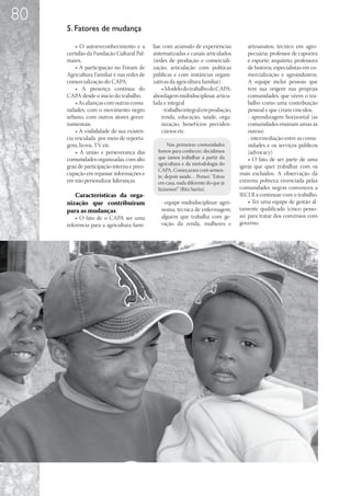 80
     5. Fatores de mudança

         • O autorreconhecimento e a        liar, com acúmulo de experiências           artesanatos; técnico em agro-
     certidão da Fundação Cultural Pal-     sistematizadas e canais articulados         pecuária; professor de capoeira
     mares.                                 (redes de produção e comerciali-            e esporte; arquiteto; professora
         • A participação no Fórum de       zação; articulação com políticas            de história; especialistas em co-
     Agricultura Familiar e nas redes de    públicas e com instâncias organi-           mercialização e agroindústria.
     comercialização do CAPA.               zativas da agricultura familiar).           A equipe inclui pessoas que
         • A presença contínua do                • Modelo do trabalho do CAPA:          tem sua origem nas próprias
     CAPA desde o início do trabalho.       abordagem multidisciplinar, articu-         comunidades, que vêem o tra-
         • As alianças com outras comu-     lada e integral                             balho como uma contribuição
     nidades, com o movimento negro              - trabalho integral em produção,       pessoal e que criam vínculos.
     urbano, com outros atores gover-            renda, educação, saúde, orga-          - aprendizagem horizontal (as
     namentais.                                  nização, benef ícios previden-         comunidades ensinam umas às
         • A visibilidade de sua existên-        ciários etc.                           outras)
     cia veiculada por meio de reporta-                                                 - intermediação entre as comu-
     gens, livros, TV etc.                         Nas primeiras comunidades            nidades e os serviços públicos
         • A união e perseverança das         fomos para conhecer; decidimos            (advocacy)
     comunidades organizadas, com alto        que íamos trabalhar a partir da           • O fato de ser parte de uma
                                              agricultura e da metodologia do
     grau de participação interna e preo-                                           igreja que quer trabalhar com os
                                              CAPA. Começaram com semen-
     cupação em repassar informações e        te, depois saúde… Pensei: “Estou
                                                                                    mais excluídos. A observação da
     em não personalizar lideranças.          em casa, nada diferente do que já     extrema pobreza vivenciada pelas
                                              fazíamos!” (Rita Surita).             comunidades negras convenceu a
        Características da orga-                                                    IECLB a continuar com o trabalho.
     nização que contribuíram                  - equipe multidisciplinar: agrô-         • Ter uma equipe de gestão al-
     para as mudanças                          noma; técnica de enfermagem;         tamente qualificada (cinco pesso-
         • O fato de o CAPA ser uma            alguém que trabalha com ge-          as) para tratar dos convênios com
     referência para a agricultura fami-       ração da renda, mulheres e           governo.
 
