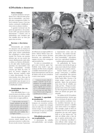 81
6.Dificuldades e desacertos

    Terra e titulação
    A questão fundiária é um pro-
blema real; a falta do título preju-
dica as comunidades – por exem-
plo, para conseguirem crédito. E a
terra existente é pouca. Com isso,
muitos continuam trabalhando à
meia com os colonos vizinhos.
    A questão territorial não faz
parte da experiência e do acúmu-
lo do CAPA, que procura discutir
abertamente o assunto com os
quilombolas, mas considera que
este trabalho deve ser feito por
quem atua no tema.

    Racismo e discrimina-
ção
    Demonstrado, por exemplo,
em situações com as crianças na
escola; talvez seja um dos motivos
                                        de influenciar os órgãos públicos é     o mapeamento como ação do
pelos quais muitos quilombolas
                                        lento e dif ícil. Muitas vezes, em-     Território – foi e ainda é uma dis-
não completam o ensino funda-
                                        bora os chefes tomem decisões           puta política dura, porque as de-
mental. Em Torrão, um menino
                                        favoráveis aos quilombolas, as          mais comunidades – pescadores,
afirmou que em sua escola não
                                        equipes técnicas não conseguem          sem terra, agricultores familiares
tratam absolutamente nada sobre
                                        operacionalizá-las.                     – também querem prioridade.
a cultura ou história afrobrasilei-
                                            Se antes as comunidades ne-             Os quilombolas de Torrão,
ra; ele sabe sobre Zumbi porque
                                        gras eram invisíveis, agora “qui-       cujo nome vem do fato de que as
aprendeu nos intercâmbios com
                                        lombola virou moda”, o que, na          casas eram todas de barro batido,
outras comunidades, ouvindo
                                        avaliação de Rita Surita, atrapalha     dizem que seus vizinhos colonos
canções que falam do tema. O
                                        o trabalho sistematizado e gera re-         ficaram brabos com a gente
povo de terreiro (religiões de
                                        lações desrespeitosas, tanto de uso     porque começamos a trabalhar
matriz africana) também ainda
                                        de dados como de não considerar         como comunidade. Eles querem
é muito discriminado. Um dos
                                        o outro como sujeito.                   que a gente seja escravo e sempre
entrevistados, Jerry, disse que há
uma “corrente que luta contra as                                                tenha medo deles. Escravo é do
                                               Começou a invasão, a falta de    tempo antigo, a gente era anti-
comunidades”, que não quer ver os         respeito, enchendo vans de pes-
quilombolas acessando benef ícios                                               gamente. Agora não precisamos
                                          quisadores. Por exemplo, quando       mais trocar dia de trabalho por
e trabalhando unidos.                     a primeira comunidade quilom-
                                                                                arado, por boi… Porque já conse-
                                          bola no Algodão saiu no jornal e
    Desarticulação dos ato-               na TV, a universidade começou a       guimos essas coisas com os proje-
res envolvidos                            ir lá sem avisar, sem nada. Prefei-   tos. Eles não gostam, ficam brabos,
    Uma dificuldade hoje é o ex-          turas, ONGs levando refrigerante      falam em alemão prá gente não
cesso de atores envolvidos e a falta      e pirulito para as crianças…          entender.
de articulação entre eles, especial-                                                No âmbito da IECLB também
mente entre os órgãos públicos.             Demanda X capacidade                há questionamentos; mesmo que
                                        de atendimento                          seja a orientação da igreja a partir
       Cada um tinha a sua ação lá...       Há muita demanda para par-          da sua essência ecumênica, mui-
  Emater, prefeitura nas suas dife-     ticipação em encontros, seminá-         tos membros luteranos não ne-
  rentes secretarias, uma secretaria    rios etc, e a equipe não consegue       cessariamente apoiam o trabalho
  lá tem uma ação, outra secretaria     estar em tudo isso e no campo ao        com outras etnias e/ou religiões.
  tem outra ação, a Pastoral Afro, o    mesmo tempo. “Já está chegando          “Por exemplo, vendo as fotos no
  CAPA, cada um com sua ação e          o momento em que as comunida-           calendário da FLD um agricultor
  quase todas, ações isoladas. (Ka-     des têm que ir sozinhas.”               perguntou: por que esses negros
  rin Peglow, Emater).
                                                                                estão aí, se não somos nós?” Há
                                           Dificuldades para priori-            todo um debate sobre o fato de
   Além da desarticulação, a bu-
                                        zar os quilombolas                      que as igrejas pentecostais cres-
rocracia estatal impede que os                                                  cem e as luteranas “encolhem” e
                                           A priorização do trabalho
processos avancem e acaba crian-                                                uma reflexão sobre “porque nós
                                        com quilombolas – por exemplo,
do um círculo vicioso. O processo                                               luteranos fazemos o que fazemos”.
 