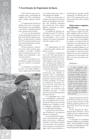 82
     7. Contribuição da Organização de Apoio

         CAPA: Além do que já foi co-      civil, influenciando suas ações e      FLD divulga. Ex: quando o milho
     mentado sobre a metodologia de        metodologias de trabalho;              transgênico foi liberado pelo es-
     trabalho do CAPA, é importante            • A ênfase na comunicação e o      tado, a FLD assinou junto o pro-
     ainda ressaltar algumas iniciati-     cuidado na produção de materiais       nunciamento do CAPA, contrário
     vas:                                  bonitos de divulgação. Por exem-       à liberação.
         • O mapeamento foi feito em       plo, uma exposição fotográfica
     diálogo com o Incra, com georre-      que circulou por vários espaços           Outros atores e organiza-
     ferenciamento das comunidades,        públicos, mostrando as comuni-         ções relevantes
     o que facilita o trabalho posterior   dades quilombolas.                         Emater – a responsável pelo
     para a demarcação territorial;            • O trabalho de “desvelar a di-    órgão Emater na região, Karin Pe-
         • O envio da documentação         versidade da região”. “O CAPA aju-     glow, trabalhou antes no CAPA e
     de 40 comunidades de uma só vez,      da a região a se ver como é, com       levou essa abordagem para a Ema-
     pelo Território da Cidadania, faci-   sua diversidade, e não só como         ter. Entre os principais resultados
     litou o reconhecimento (certidão      resquício da nobreza portuguesa.       do trabalho com as comunidades,
     da FCP). Já tinham tentado enviar     Desvelar, se gostar como é.”           ela aponta: o reconhecimento da
     documentação de quatro comuni-                                               importância de participarem nos
     dades, mas não fluía;                     FLD:                               conselhos municipais onde se
         • Prestar assessoria e informa-       • A independência da FLD           discute as políticas públicas; o en-
     ção técnica sobre produção agro-      – autonomia legal, inclusive para      volvimento da Defensoria Pública
     ecológica e mercado e também          buscar recursos.                       para facilitar o acesso das comu-
     sobre reconhecimento da comu-             • A orientação ecumênica da        nidades aos serviços e benef ícios;
     nidade como quilombola e pro-         FLD e do CAPA, que atendem a           capacitação de funcionários pú-
     cesso de titulação;                   grupos da sociedade civil, sem res-    blicos no tema dos direitos qui-
         • O apoio à articulação, ao in-   trição de apoio a partir de orien-     lombolas.
     tercâmbio e à organização interna,    tação religiosa, entre outros crité-
     que une e fortalece as comunida-      rios. A proposta é de trabalhar em        Prefeituras –
     des;                                  parceria, aprendendo mais do que
         • A articulação e coordenação     ensinando, respeitando a cultura e            A gente conseguiu essa
     de ações com órgãos públicos e        a autonomia dos grupos.                  parceria e articulação, o CAPA
     outras organizações da sociedade          • O uso de ferramentas de            trazendo a prefeitura pra den-
                                           comunicação para difundir in-            tro do território do programa e
                                           formação sobre os quilombolas.           do próprio colegiado, tanto que
                                                                                    eles iniciaram naquele período e
                                           Priorizam a internet, mas também
                                                                                    hoje são parceria sim. Indepen-
                                           produzem material impresso de            dente de vinculação partidária,
                                           excelente qualidade. No entanto,         de nada. Trocou o prefeito; o que
                                           na avaliação do Secretário Exe-          saiu estava muito contente e o que
                                           cutivo da FLD, Carlos Bock, há           entrou - que era oposição ao an-
                                           necessidade de fortalecer a co-          terior, e que é oposição à política
                                           municação com instâncias mais            nacional - também está muito
                                           estratégicas da igreja – “A FLD          satisfeito, porque tem resultados
                                           precisa ser mais conhecida dentro        para o município, tem resultados
                                                                                    para as pessoas.
                                           da própria IECLB”.
                                               • A credibilidade que a FLD
                                           tem, possibilitando a proposição           Programas do governo estadu-
                                           de um Conselho da Terra no âm-         al (RS Rural: reforma de casa, ge-
                                           bito da IECLB, para tratar do tema     ração de renda, sementes, árvores
                                           fundiário que é conflitivo e envol-    frutíferas, galinhas poedeiras) e fe-
                                           ve indígenas, quilombolas, sem         deral (PAA, Fome Zero, Luz para
                                           terra e agricultores familiares.       Todos, etc).
                                               • A priorização na FLD dos te-         Serviço Nacional de Apren-
                                           mas da soberania e da segurança        dizagem Rural (SENAR) e outras
                                           alimentar e nutricional.               organizações que colaboram pon-
                                               • A necessidade da FLD desen-      tualmente com projetos, serviços
                                           volver posicionamentos públicos        ou doações.
                                           sobre certos temas e influenciar           O movimento de consciência
                                           no debate. A FLD valoriza e aposta     negra que trabalha em comunidades
                                           na comunicação com os grupos e         rurais – um forte trabalho no campo
                                           entre os grupos; se um grupo tem       da cultura, com destaque para a for-
                                           algum tipo de posicionamento, a        mação de grupos de capoeira.
 