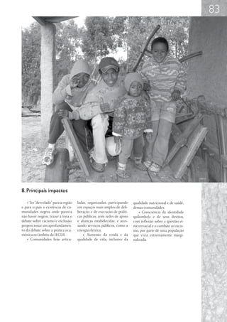 83




8. Principais impactos

    • Ter “desvelado” para a região   ladas, organizadas, participando    qualidade nutricional e de saúde,
e para o país a existência de co-     em espaços mais amplos de deli-     dessas comunidades.
munidades negras onde parecia         beração e de execução de políti-        • Consciência da identidade
não haver negros; trazer à tona o     cas públicas; com redes de apoio    quilombola e de seus direitos,
debate sobre racismo e exclusão;      e alianças estabelecidas; e aces-   com reflexão sobre a questão et-
proporcionar um aprofundamen-         sando serviços públicos, como a     nicorrracial e o combate ao racis-
to do debate sobre a prática ecu-     energia elétrica.                   mo, por parte de uma população
mênica no âmbito da IECLB.                • Aumento da renda e da         que vivia extremamente margi-
    • Comunidades hoje articu-        qualidade de vida, inclusive da     nalizada.
 