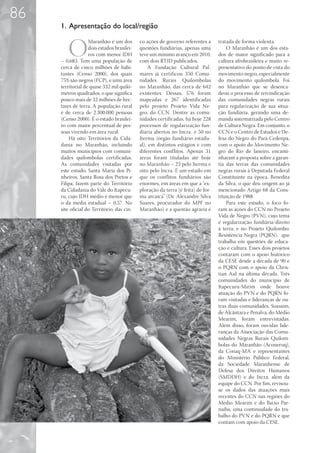 86
     1. Apresentação do local/região


        O
                   Maranhão é um dos        co ações de governo referentes a      tratada de forma violenta.
                   dois estados brasilei-   questões fundiárias, apenas uma           O Maranhão é um dos esta-
                   ros com menor IDH        teve um mínimo avanço em 2010,        dos de maior significado para a
     – 0,683. Tem uma população de          com dois RTID publicados.             cultura afrobrasileira e muito re-
     cerca de cinco milhões de habi-             A Fundação Cultural Pal-         presentativo do ponto de vista do
     tantes (Censo 2000), dos quais         mares já certificou 350 Comu-         movimento negro, especialmente
     75% são negros (FCP), e uma área       nidades Rurais Quilombolas            do movimento quilombola. Foi
     territorial de quase 332 mil quilô-    no Maranhão, das cerca de 642         no Maranhão que se desenca-
     metros quadrados, o que significa      existentes. Dessas, 576 foram         deou o processo de reivindicação
     pouco mais de 32 milhões de hec-       mapeadas e 267 identificadas          das comunidades negras rurais
     tares de terra. A população rural      pelo projeto Projeto Vida Ne-         para regularização de sua situa-
     é de cerca de 2.300.000 pessoas        gro, do CCN. Dentre as comu-          ção fundiária, gerando uma de-
     (Censo 2000). É o estado brasilei-     nidades certificadas, há hoje 228     manda sistematizada pelo Centro
     ro com maior percentual de pes-        processos de regularização fun-       de Cultura Negra. Em conjunto, o
     soas vivendo em área rural.            diária abertos no Incra e 50 no       CCN e o Centro de Estudos e De-
         Há oito Territórios da Cida-       Iterma (órgão fundiário estadu-       fesa do Negro do Pará-Cedenpa,
     dania no Maranhão, incluindo           al), em distintos estágios e com      com o apoio do Movimento Ne-
     muitos municípios com comuni-          diferentes conflitos. Apenas 31       gro do Rio de Janeiro, encami-
     dades quilombolas certificadas.        áreas foram tituladas até hoje        nharam a proposta sobre a garan-
     As comunidades visitadas por           no Maranhão – 23 pelo Iterma e        tia das terras das comunidades
     este estudo, Santa Maria dos Pi-       oito pelo Incra. É um estado em       negras rurais à Deputada Federal
     nheiros, Santa Rosa dos Pretos e       que os conflitos fundiários são       Constituinte na época, Benedita
     Filipa, fazem parte do Território      enormes, em áreas em que a “ex-       da Silva, o que deu origem ao já
     da Cidadania do Vale do Itapecu-       ploração da terra [é feita] de for-   mencionado Artigo 68 da Cons-
     ru, cujo IDH médio é menor que         ma arcaica” (Dr. Alexandre Silva      tituição de 1988.
     o da média estadual – 0,57. No         Soares, procurador do MPF no              Para este estudo, o foco fo-
     site oficial do Território, das cin-   Maranhão) e a questão agrária é       ram as ações do CCN no Projeto
                                                                                  Vida de Negro (PVN), cujo tema
                                                                                  é regularização fundiária/direito
                                                                                  à terra; e no Projeto Quilombo:
                                                                                  Resistência Negra (PQRN), que
                                                                                  trabalha em questões de educa-
                                                                                  ção e cultura. Esses dois projetos
                                                                                  contaram com o apoio histórico
                                                                                  da CESE desde a década de 90 e
                                                                                  o PQRN com o apoio da Chris-
                                                                                  tian Aid na última década. Três
                                                                                  comunidades do município de
                                                                                  Itapecuru-Mirim onde houve
                                                                                  atuação do PVN e do PQRN fo-
                                                                                  ram visitadas e lideranças de ou-
                                                                                  tras duas comunidades, Soassim,
                                                                                  de Alcântara e Penalva, do Médio
                                                                                  Mearim, foram entrevistadas.
                                                                                  Além disso, foram ouvidas lide-
                                                                                  ranças da Associação das Comu-
                                                                                  nidades Negras Rurais Quilom-
                                                                                  bolas do Maranhão (Aconeruq),
                                                                                  da Conaq-MA e representantes
                                                                                  do Ministério Público Federal,
                                                                                  da Sociedade Maranhense de
                                                                                  Defesa dos Direitos Humanos
                                                                                  (SMDDH) e do Incra, além da
                                                                                  equipe do CCN. Por fim, revisou-
                                                                                  se os dados das atuações mais
                                                                                  recentes do CCN nas regiões do
                                                                                  Médio Mearim e do Baixo Par-
                                                                                  naíba, uma continuidade do tra-
                                                                                  balho do PVN e do PQRN e que
                                                                                  contam com apoio da CESE.
 