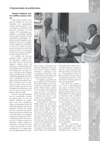 87
2. Apresentação da problemática

   Situação fundiária: mui-
tos conflitos e poucos avan-
ços
    Nesta última década, a situ-
ação de titulação de terras no
Maranhão teve pouquíssimos
avanços. Há hoje apenas 31 ter-
ras tituladas no Maranhão e 278
processos pendentes. O CCN
mapeou 576 comunidades qui-
lombolas e a Fundação Cultural
Palmares estima em 642 o total de
comunidades quilombolas exis-
tentes no estado. Segundo a coor-
denadora do Serviço de Regula-
rização Fundiária de Quilombos
do Incra-MA, Lidiane Amorim,
os processos são hoje mais lentos
do que em 2005 e os avanços do
Incra devem-se muito ao trabalho
anterior realizado pelo CCN.
    Os conflitos são “terríveis,
situações dif íceis. Dif ícil falar
de prioridade e urgência, por-
que todos estão em situação de
urgência” (Lidiane, Incra). Um
agravante é a desinformação das       fessor Luizão, a destruição dos       desconsiderando o dado étnico e
comunidades sobre seus direitos.      pequizais, babaçuais e bacurizais     o próprio tempo de ocupação e
Na avaliação de Luiz Alves Fer-       traz enorme impacto também            hoje são ações priorizadas pelo
reira, conhecido como Professor       “simbólico e psicológico” para        MPF, que analisa, ao mesmo tem-
Luizão, presidente do Conselho        as populações tradicionais. Esse      po, a incapacidade do Incra de
Estadual da Igualdade Étnico Ra-      modelo de desenvolvimento “não        lidar com essas situações.“Hoje é
cial e coordenador do CCN, “o         é capaz de inserir as pessoas”.       mais fácil titular uma área como
ponto central da sociedade brasi-         A engenheira agrônoma do          assentado de reforma agrária do
leira é a questão da terra. A edu-    Incra estadual há 27 anos, Juliana    que como quilombola”.
cação, as outras coisas, vêm de-      Rosa Matos Pinheiro, afirma que           Outro lado dos conflitos é
pois”. Ele explica que não se trata   a violência no Maranhão é muito       com novos empreendimentos
da disputa da terra pela terra, mas   grande. “Muitas mortes, a polícia     que surgem na onda de desen-
que em torno da terra “vai ter a      ou os fazendeiros põem fogo nas       volvimentismo: mineração, com
saúde, a educação, tudo”.             casas, nas roças… A questão de        grandes empreendedores como a
    Para ele, o racismo ambiental     direitos humanos aqui vai demo-       Vale do Rio Doce e a base espacial
deve ser considerado na análise       rar séculos para avançar” e que       em Alcântara, onde o conflito é
da situação atual. “Se tiver um       o judiciário é “insensível e fraco”   travado contra a União (Centro
desastre ambiental no mundo,          para a questão quilombola.            de Lançamento de Alcântara) e
quem sofre são as populações              O procurador do Ministério        contra a Alcantara Ciclon Space
negras, as populações pobres do       Público Federal no estado, Ale-       – empreendimento comercial
mundo, de qualquer etnia. Já está     xandre Soares, fala dos conflitos     parceria Brasil-Ucrânia para co-
mapeado”. A atuação do mercado        “como formas antigas de apro-         mercializar veículos para satéli-
de terras representa um grande        priação da terra privada – fazen-     tes, considerado estratégico para
entrave não apenas no Brasil, mas     deiro que cria gado, que usa a        o país. Há também conflitos re-
no mundo todo, com “as grandes        terra de forma desordenada, mas       sultantes da sobreposição de área
empresas recolonizando a África,      que coloca obstáculos para as co-     quilombola com assentamento
comprando grandes áreas de ter-       munidades, como cobrança de           da reforma agrária, gerando uma
ras ricas”. O mesmo acontece no       foro para que elas permaneçam         situação dif ícil e muita tensão
Maranhão. Lidiane também faz          na terra”. Há constantemente des-     para os dois lados.
referência ao mercado de terras       pejos sem ordem judicial e tam-           Segundo o procurador, a
no país como gerador de muitas        bém com ordem judicial – “qual        questão quilombola no estado
interferências na regularização       é mais grave?” Esses despejos por     está conseguindo ganhar mais
de terras quilombolas. Para o pro-    ordem judicial vêm aumentando,        visibilidade que a questão in-
 