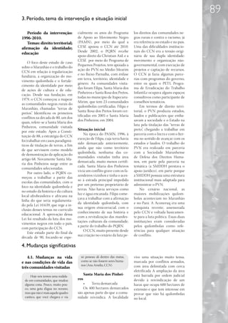 89
3. Período, tema da intervenção e situação inicial

    Período da intervenção:           cialmente os anos do Programa         los direitos das comunidades ne-
1996-2010.                            de Apoio ao Movimento Negro           gras rurais e contra o racismo, já
    Temas: direito territorial;       (PAMN), por meio do qual a            era referência no estado e no país.
afirmação da identidade;              CESE apoiou o CCN até 2010.           Uma das dificuldades institucio-
                                      Desde 2002, o PQRN recebe             nais do CCN era a tensão origi-
educação
                                      apoio direto da Christian Aid; e a    nária de sua dupla identidade:
                                      CESE por meio do Programa de          movimento e organização não-
     O foco deste estudo de caso
                                      Pequenos Projetos, tem apoiado a      governamental, com execução de
sobre o Maranhão é o trabalho do
                                      ação do PVN no Médio Mearim           projetos e captação de recursos.
CCN em relação à regularização
                                      e no Baixo Parnaíba, com ênfase       O CCN já fazia algumas parce-
fundiária, a organização do mo-
                                      em terra, território, identidade e    rias com programas do governo,
vimento quilombola e o fortale-
                                      gênero. As comunidades visita-        entre os quais o PETI, Progra-
cimento da identidade por meio
                                      das foram Filipa, Santa Maria dos     ma de Erradicação do Trabalho
de ações de cultura e de edu-
                                      Pinheiros e Santa Rosa dos Pretos,    Infantil,e ocupava alguns espaços
cação. Desde sua fundação, em
                                      todas no município de Itapecuru-      consultivos como participante de
1979, o CCN começou a mapear
                                      Mirim, que tem 23 comunidades         conselhos temáticos.
as comunidades negras rurais do
                                      quilombolas certificadas. Filipa e        Em termos de direito terri-
Maranhão, chamadas “terras de
                                      Santa Rosa dos Pretos foram cer-      torial, o PVN produzia estudos,
pretos”. Identificou os primeiros
                                      tificadas em 2005 e Santa Maria       laudos e publicações que emba-
conflitos na década de 80, um dos
                                      dos Pinheiros, em 2004.               savam a sociedade e o Estado na
quais, refere-se a Santa Maria dos
                                                                            luta pela titulação das “terras de
Pinheiros, comunidade visitada
                                      Situação inicial                      preto”, chegando a trabalhar em
por este estudo. Após a Consti-
                                          Na época do PAMN, 1996, à         parceria com o Incra e com o Iter-
tuição de 88, a estratégia do CCN
                                      exceção de Filipa, cuja terra havia   ma no sentido de avançar com os
foi trabalhar em casos paradigmá-
                                      sido demarcada anteriormente,         estudos e laudos. O trabalho do
ticos de titulação de terras, a fim
                                      ainda que não como território         PVN era realizado em parceria
de que servissem como modelo
                                      quilombola, nenhuma das co-           com a Sociedade Maranhense
de demonstração da aplicação do
                                      munidades visitadas tinha área        de Defesa dos Direitos Huma-
artigo 68. Novamente Santa Ma-
                                      demarcada, muito menos certifi-       nos, em parte pela parceria na
ria dos Pinheiros surge entre as
                                      cada. Santa Maria dos Pinheiros       temática (a SMDDH prestava o
comunidades selecionadas.
                                      vivia um conflito grave com os fa-    apoio jurídico), em parte porque
     Por outro lado, o PQRN co-
                                      zendeiros vizinhos e tinha o aces-    a SMDDH possuía uma estrutura
meçou a trabalhar a partir das
                                      so à estrada principal impedido       institucional mais adaptada para
escolas das comunidades, com o
                                      por um pretenso proprietário de       administrar o PVN.
foco na identidade quilombola e
                                      terras. Não havia serviços como           No cenário nacional, as
no estudo da história e da cultura
                                      luz e água encanada. Filipa come-     maiores mobilizações quilom-
local afrobrasileira e africana na
                                      çava a trabalhar com a afirmação      bolas aconteciam no Maranhão
linha do que seria regulamenta-
                                      da identidade quilombola, com         e no Pará. A Aconeruq era uma
do pela Lei 10.639, que rege a in-
                                      sua origem etnicorracial, com o       conquista recente, assessorada
clusão desses temas no currículo
                                      conhecimento de sua história e        pelo CCN e voltada basicamen-
educacional. A aprovação dessa
                                      com a revitalização das manifes-      te para a luta política. Essas duas
Lei foi resultado da luta dos mo-
                                      tações culturais da comunidade,       instituições eram consideradas
vimentos negros em todo o país,
                                      a partir do trabalho do PQRN.         pelos quilombolas como refe-
com participação do CCN.
                                          O CCN, muito presente desde       rências para qualquer situação
     Este estudo parte do final da
                                      sua criação no cenário da luta pe-    de conflito.
década de 90, focando-se espe-

4. Mudanças significativas

   4.1.	 Mudanças na vida               só pessoas ali dentro das matas,    vive uma situação muito tensa,
e nas condições de vida das             como se não fossem seres huma-      marcada por conflitos armados,
                                        nos (Ana Amélia, CCN)               com área delimitada com cerca
três comunidades visitadas
                                                                            eletrificada A ampliação da área
                                            Santa Maria dos Pinhei-         está barrada por ordem judicial
      Hoje nós temos uma realida-
  de em comunidades, que mudou        ros                                   devido à reivindicação de um
  alguma coisa. Pouco, muito pou-        •	   Terra demarcada               haras que ocupa 600 hectares de
  co, uma gota d’água no oceano,         Os 400 hectares demarcados         extensão e que tem interesse em
  mas que não é mais aquele quadro    são apenas parte do que a comu-       provar que não há quilombolas
  caótico, que você chegava e via     nidade reivindica. A localidade       no local.
 