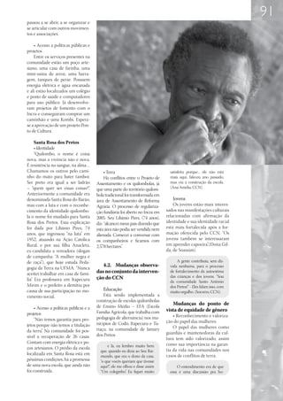 91
passou a se abrir, a se organizar e
se articular com outros movimen-
tos e associações.

    • Acesso a políticas públicas e
projetos
    Entre os serviços presentes na
comunidade estão um poço arte-
siano, uma casa de farinha, uma
mini-usina de arroz, uma barra-
gem, tanques de peixe. Possuem
energia elétrica e água encanada
e ali estão localizados um colégio
e posto de saúde e computadores
para uso público. Já desenvolve-
ram projetos de fomento com o
Incra e conseguiram comprar um
caminhão e uma Kombi. Espera-
se a aprovação de um projeto Pon-
to de Cultura.

      Santa Rosa dos Pretos
      • Identidade
      “Quilombo, o nome é coisa
nova, mas a vivência não é nova.
É resistência no sangue, na alma…
Chamamos os outros pelo cami-                 • Terra                             satisfeita porque... ele não está
nho do mato para bater tambor.                Há conflitos entre o Projeto de     mais aqui, faleceu ano passado,
Ser preto era igual a ser ladrão         Assentamento e os quilombolas, já        mas viu a construção da escola.
– “quem quer ser essas coisas?”.         que uma parte do território quilom-      (Ana Amélia, CCN).
Anteriormente a comunidade era           bola tradicional foi transformada em
denominada Santa Rosa do Barão,          área de Assentamento de Reforma            Jovens
mas com a luta e com o reconhe-          Agrária. O processo de regulariza-         Os jovens estão mais interes-
cimento da identidade quilombo-          ção fundiária foi aberto no Incra em   sados nas manifestações culturais
la o nome foi mudado para Santa          2005. Seu Libânio Pires, (74 anos),    relacionadas com afirmação da
Rosa dos Pretos. Essa explicação         diz: “alcancei meus pais dizendo que   identidade e sua identidade racial
foi dada por Libânio Pires, 74           esta área não podia ser vendida nem    está mais fortalecida após a for-
anos, que ingressou “na luta” em         alienada. Comecei a conversar com      mação oferecida pelo CCN. “Os
1952, atuando na Ação Católica           os companheiros e ficamos com          jovens também se interessaram
Rural, e por sua filha Anacleta,         2.578 hectares”.                       em aprender capoeira”.(Dona Gil-
ex-candidata a vereadora (slogan                                                da, de Soassim).
de campanha: “A mulher negra é
de raça”), que hoje estuda Peda-                                                      A gente contribuiu, sem dú-
                                            4.2.	 Mudanças observa-               vida nenhuma, para o processo
gogia da Terra na UFMA. “Nunca
aceitei trabalhar em casa de famí-       das no conjunto da interven-             de fortalecimento da autoestima
lia”. Era professora em Itapecuru        ção do CCN                               das crianças e dos jovens. “Sou
                                                                                  da comunidade Santo Antônio
Mirim e o prefeito a demitiu por                                                  dos Pretos!” - Eles falam isso, com
causa de sua participação no mo-             Educação
                                                                                  muito orgulho. (Socorro, CCN).
vimento social.                              Está sendo implementada a
                                         construção de escolas quilombolas
                                                                                   Mudanças do ponto de
     • Acesso a políticas públicas e a   de Ensino Médio – EFA (Escola
                                         Família Agrícola, que trabalha com     vista de equidade de gênero
projetos                                                                            • Reconhecimento e valoriza-
     “Não temos garantia para pro-       pedagogia de alternância) nos mu-
                                         nicípios de Codó, Itapecuru e Tu-      ção do papel das mulheres
jetos porque não temos a titulação                                                  O papel das mulheres como
da terra”. Na comunidade foi pos-        riaçu, na comunidade de Jamary
                                         dos Pretos                             guardiãs e mantenedoras da cul-
sível a recuperação de 26 casas.                                                tura tem sido valorizado, assim
Contam com energia elétrica e po-                                               como sua importância na garan-
                                               e lá, eu lembro muito bem
ços artesianos. O prédio da escola                                              tia da vida nas comunidades nos
                                           que, quando eu dizia ao Seu Rai-
localizada em Santa Rosa está em           mundo, que era o dono da casa,       casos de conflitos de terra.
péssimas condições; há a promessa          “o que vocês queriam que tivesse
de uma nova escola, que ainda não          aqui?” ele me olhou e disse assim
                                                ,                                     O entendimento era de que
foi construída.                            “Um coleginho” Eu fiquei muito
                                                           .                      essa é uma discussão pra ho-
 