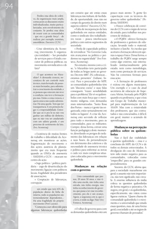 94
                                             um cenário que até então essas         pouco mais atento. “A gente fez
            Perdeu essa ideia do coleti-     lideranças não tinham, de facilida-    capacitação com os técnicos do
       vo, da organização mais ampla,        de, de oportunidade, mas não no        governo sobre quilombolas.” (Pe-
       começaram as discussões muito         campo da garantia do direito num       drosa, SMDDH)
       individualizadas, muito particu-
                                             aspecto coletivo” (Socorro, CCN).          • Houve celebração de convê-
       larizadas, sem envolvimento do
       conjunto. Se perdeu essa ideia
                                                 • Falta de incorporação da luta    nio do CCN com o órgão de terras
       de reunir com as comunidades          quilombola em outras entidades,        do estado, para trabalhar nos pro-
       - que era a grande força! - de        como o sindicato dos trabalhado-       cessos de titulação.
       realizar, por exemplo, reuniões,      res rurais – pouca interlocução            • O PQRN oferece formação
       assembleias. (Socorro, CCN)           política com outros segmentos da       de professores e gestores de edu-
                                             sociedade.                             cação, levando todo o material,
        - Crise identitária da Acone-            • Perda de capacidade política     inclusive o lanche. As escolas que
        ruq (movimento X organiza-           de reivindicar. “No Governo Lula,      aceitam a formação oferecem ape-
        ção/entidade) – Ser prestador        nós avançamos na política e per-       nas o espaço f ísico. Dessa forma, o
        de serviços para o Estado, exe-      demos na organicidade” (Ivo Fon-       trabalho do PQRN surge sempre
        cutor de políticas públicas, ou      seca, Aconeruq).                       como algo externo, não interna-
        movimento reivindicativo e de            No entanto, mesmo com a cri-       lizado institucionalmente pelo
        luta?                                se, “o Maranhão tem participado        estado, nem como metodologia,
                                             de todas as brigas junto ao gover-     nem como prestação de serviços.
            O que acontece no Mara-          no. Decreto 4887, IN, cobranças…       Não há convênios formais para
       nhão? A demanda cresceu, ne-          estamos presentes” (Lidiane, In-       essa ação.
       cessitava de um controle mais         cra). Para o procurador do MPF,            • A formação de professores
       técnico, mais formado, de pesso-
                                             as comunidades quilombolas têm         é exitosa em alguns municípios.
       as mais formadas, para adminis-
       trar o crescimento da entidade, e
                                             um “discurso coeso” e suas falas       Um exemplo é o caso da atual
       as pessoas que estavam não teve       conseguem “trazer sensibilidade        secretária de educação de Itape-
       a condição, não teve a formação       para o problema”. Ele vê os quilom-    curu Mirim, formada pelo PQRN
       pra isso. Então a coisa cresceu, e    bolas com mais força que o movi-       quando era professora, e que criou
       quem estava não soube adminis-        mento indígena, com demandas           um Grupo de Trabalho munici-
       trar. Há uma queda. Tem que ter       mais sistematizadas. “Santa Rosa       pal para implementação da Lei
       transparência. E em primeiro lu-      dos Pretos – nunca vi gente tão or-    10.639. Mas com a rotatividade
       gar é a responsabilidade. Enten-      ganizada, estão semanalmente em        dos professores, que são contra-
       der que ao ir pra lá eu não vou
                                             todos os lugares”. A crise da Aco-     tados e não concursados, é dif ícil,
       ganhar um milhão de dinheiro,
       que eu não vou ser assalariado
                                             neruq está servindo de reflexão        em geral, manter o acúmulo de
       com um salário grande, é um           para todo o movimento, para as         aprendizagens.
       processo de sentimento da luta.       comunidades, para os militantes.
       (Ivo, Aconeruq).                      Cumpre, dessa forma, extrair uma         Mudanças na percepção
                                             função pedagógica deste momen-         pública sobre os quilom-
         • Existência de muitas frentes      to, desvelando os perigos do isola-    bolas
     de trabalho e dificuldade da Aco-       mento das lideranças em relação             Não é fácil dar visibilidade
     neruq em monitorar as ações;            a suas bases, da personalização        à questão quilombola – essa é a
     fragmentação do movimento e             em detrimento dos coletivos e da       conclusão do MPF, do CCN e de
     das ações; ausência de planeja-         necessidade de assessoria técnica      todos os demais entrevistados. A
     mento que era mais frequente            e política para enfrentar as novas     divulgação do caso de Alcântara
     quando as ONGs de assessoria            e cada vez mais complexas situa-       tem sido muito negativa para as
     – SMDDH e CCN – estavam no              ções colocadas para o movimento        comunidades, colocadas como
     centro da ação.                         quilombola.                            “empecilho” para os grandes em-
         • Jogo político / política parti-                                          preendimentos.
     dária – jogo de desarticulação do         Mudanças na relação                       Socorro, do CCN, afirma que,
     movimento, ligação com políticos        com o governo                          para a sociedade maranhense em
     locais, fragilidade dos presidentes                                            geral, o assunto não tem importân-
     de associações.                                Uma comunidade que pas-         cia, não tem signficado, não circu-
         • Cooptação de lideranças,            sou, 20 anos 50 anos, e não ti-      la. A enorme influência da mídia
     corrupção                                 nha uma escola, não tinha uma
                                                                                    coloca as questões quilombolas
                                               estrada, não tinha energia, não
                                               tinha reconhecimento do gover-
                                                                                    de forma negativa e pejorativa. Os
           um estado que tem 65% da                                                 negros, em geral, e os quilombolas,
       população abaixo da linha da            no, que passa a ter esse reconhe-
                                               cimento, pra ela é um avanço.        especificamente, são vistos como
       miséria, onde as populações são
       tremendamente dependentes…              Agora, a segurança em si, que é      figuras exóticas. “Quem chama de
       Há uma fragilidade do próprio           a terra, é onde eu digo: Não! (Ivo   comunidade quilombola é o movi-
       movimento (Prof. Luizão).               Fonseca, Aconeruq).                  mento, é a universidade que estuda
         “Começou a ser oferecido para                                              essas questões, mas, de uma forma
     algumas lideranças quilombolas              • O olhar do governo para com      geral, a sociedade e até os órgãos de
                                             as demandas quilombolas está um        governo chamam de povoados”.
 
