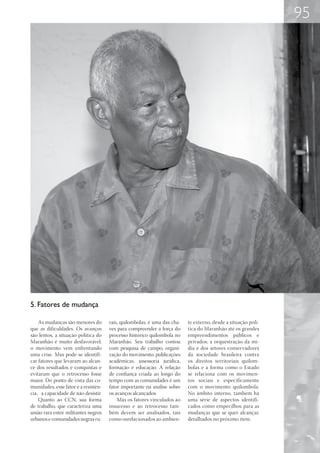 95




5. Fatores de mudança

    As mudanças são menores do        rais, quilombolas, é uma das cha-   te externo, desde a situação polí-
que as dificuldades. Os avanços       ves para compreender a força do     tica do Maranhão até os grandes
são lentos, a situação política do    processo histórico quilombola no    empreendimentos públicos e
Maranhão é muito desfavorável,        Maranhão. Seu trabalho contou       privados; a orquestração da mí-
o movimento vem enfrentando           com pesquisa de campo, organi-      dia e dos setores conservadores
uma crise. Mas pode-se identifi-      zação do movimento, publicações     da sociedade brasileira contra
car fatores que levaram ao alcan-     acadêmicas, assessoria jurídica,    os direitos territoriais quilom-
ce dos resultados e conquistas e      formação e educação. A relação      bolas e a forma como o Estado
evitaram que o retrocesso fosse       de confiança criada ao longo do     se relaciona com os movimen-
maior. Do ponto de vista das co-      tempo com as comunidades é um       tos sociais e especificamente
munidades, esse fator é a resistên-   fator importante na análise sobre   com o movimento quilombola.
cia, a capacidade de não desistir     os avanços alcançados.              No âmbito interno, também há
    Quanto ao CCN, sua forma              Mas os fatores vinculados ao    uma série de aspectos identifi-
de trabalho, que caracteriza uma      insucesso e ao retrocesso tam-      cados como empecilhos para as
união rara entre militantes negros    bém devem ser analisados, tais      mudanças que se quer alcançar,
urbanos e comunidades negras ru-      como osrelacionados ao ambien-      detalhados no próximo item.
 