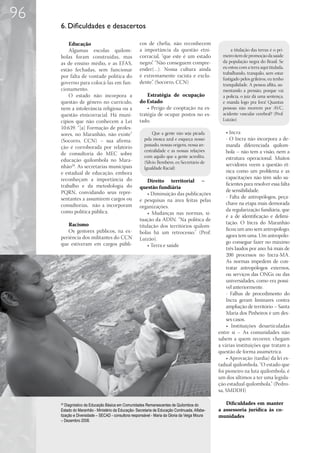 96
     6. Dificuldades e desacertos

         Educação                                   cos de chefia, não reconhecem
         Algumas escolas quilom-                    a importância da questão etni-                    a titulação das terras é o pri-
     bolas foram construídas, mas                   corracial, “que este é um estado             meiro item de promoção da saúde
     as de ensino médio, e as EFAS,                 negro”. “Não conseguem compre-               da população negra do Brasil. Se
                                                    ender(…). Nossa cultura ainda                eu estou com a terra aqui titulada,
     estão fechadas, sem funcionar
                                                                                                 trabalhando, tranquilo, sem estar
     por falta de vontade política do               é extremamente racista e exclu-
                                                                                                 fustigado pelos grileiros, eu tenho
     governo para colocá-las em fun-                dente”. (Socorro, CCN)                       tranquilidade. A pessoa aflita, au-
     cionamento.                                                                                 mentando a pressão, porque vai
         O estado não incorpora a                       Estratégia de ocupação                   a polícia, o juiz dá uma sentença,
     questão de gênero no currículo,                do Estado                                    e manda logo pra fora! Quantas
     nem a intolerância religiosa ou a                  • Perigo de cooptação na es-             pessoas não morrem por AVC,
     questão etnicorracial. Há muni-                tratégia de ocupar postos no es-             acidente vascular cerebral? (Prof.
     cípios que não conhecem a Lei                  tado.                                        Luizão)
     10.639. “[a] Formação de profes-
     sores, no Maranhão, não existe”                        Que a gente não seja picada            • Incra
     (Socorro, CCN) – sua afirma-                      pela mosca azul e esqueça nosso             - O Incra não incorpora a de-
                                                       passado, nossas origens, nossa an-          manda diferenciada quilom-
     ção é corroborada por relatório
                                                       cestralidade e as nossas relações           bola – não tem a visão, nem a
     de consultoria do MEC sobre
                                                       com aquilo que a gente acredita.            estrutura operacional. Muitos
     educação quilombola no Mara-                      (Silvio Bembém, ex-Secretário de
     nhão20. As secretarias municipais                                                             servidores veem a questão ét-
                                                       Igualdade Racial)
     e estadual de educação, embora                                                                nica como um problema e as
     reconheçam a importância do                                                                   capacitações não têm sido su-
                                                        Direito territorial –
     trabalho e da metodologia do                                                                  ficientes para resolver essa falta
                                                    questão fundiária
     PQRN, convidando seus repre-                                                                  de sensibilidade.
                                                        • Diminuição das publicações
     sentantes a assumirem cargos ou                                                               - Falta de antropólogos, peça-
                                                    e pesquisas na área feitas pelas
     consultorias, não a incorporam                                                                chave na etapa mais demorada
                                                    organizações.
     como política pública.                                                                        da regularização fundiária, que
                                                        • Mudanças nas normas, si-
                                                                                                   é a de identificação e delimi-
                                                    tuação da ADIN. “Na política de
        Racismo                                                                                    tação. O Incra do Maranhão
                                                    titulação dos territórios quilom-
        Os gestores públicos, na ex-                                                               ficou um ano sem antropólogo;
                                                    bolas há um retrocesso.” (Prof.
     periência dos militantes do CCN                                                               agora tem uma. Um antropólo-
                                                    Luizão).
     que estiveram em cargos públi-                                                                go consegue fazer no máximo
                                                        • Terra e saúde
                                                                                                   três laudos por ano; há mais de
                                                                                                   200 processos no Incra-MA.
                                                                                                   As normas impedem de con-
                                                                                                   tratar antropólogos externos,
                                                                                                   ou serviços das ONGs ou das
                                                                                                   universidades, como era possí-
                                                                                                   vel anteriormente.
                                                                                                   - Falhas de procedimento do
                                                                                                   Incra geram liminares contra
                                                                                                   ampliação de território – Santa
                                                                                                   Maria dos Pinheiros é um des-
                                                                                                   ses casos.
                                                                                                   • Instituições desarticuladas
                                                                                               entre si – As comunidades não
                                                                                               sabem a quem recorrer, chegam
                                                                                               a várias instituições que tratam a
                                                                                               questão de forma assimétrica.
                                                                                                   • Aprovação (tardia) da lei es-
                                                                                               tadual quilombola. “O estado que
                                                                                               foi pioneiro na luta quilombola, é
                                                                                               um dos últimos a ter uma legisla-
                                                                                               ção estadual quilombola.” (Pedro-
                                                                                               sa, SMDDH)

     20
        Diagnóstico da Educação Básica em Comunidades Remanescentes de Quilombos do               Dificuldades em manter
     Estado do Maranhão - Ministério da Educação- Secretaria de Educação Continuada, Alfabe-   a assessoria jurídica às co-
     tização e Diversidade – SECAD - consultora responsável - Maria da Gloria da Veiga Moura   munidades
     – Dezembro 2008.
 