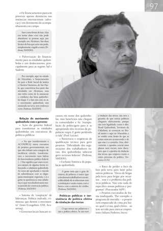 97
    • Os financiamentos parecem
priorizar apenas denúncias nas
instâncias internacionais (advo-
cacy) em detrimento do acompa-
nhamento em campo.

      Isso é uma frente de luta. Mas
  em nome disso você não pode
  abandonar as pessoas aqui, por
  exemplo, em Alcântara. São duas
  frentes de luta que uma não pode,
  simplesmente, engolir a outra (Pe-
  drosa, SMDDH).

   • Pulverização do financia-
mento para as entidades quilom-
bolas e um deslocamento, prin-
cipalmente para as regiões Sul e
Sudeste.

       Por exemplo, aqui no estado
  do Maranhão, o financiamento
  foi para a Rede Social de Justiça
  e Direitos Humanos, de São Pau-
  lo, que concentrou boa parte das
  atividades em Alcântara, mas
  não tinha como de lá assessorar
  o cotidiano das lutas quilombo-
  las daqui. E a luta não está no ar,
  o movimento quilombola está
  enraizado na terra, tem endereço
  certo (Pedrosa, SMDDH).

                                        cursos em nome dos quilombo-              a titulação das terras, não tem a
    Relação do movimento                las, mas benef ícios não chegam           garantia de que outras políticas
quilombola com o governo                às comunidades e há “manipu-              cheguem efetivamente, porque
    • Ação do governo federal           lação da politicagem para ir se           não tem legalidade, como é dito.
para transformar as entidades                                                     Brasil Quilombola, Território da
                                        apropriando dos recursos da po-
                                                                                  Cidadania, se começou no Bra-
quilombolas em executoras de            pulação negra. E gente perdendo           sil inteiro e aqui no Maranhão a
políticas públicas.                     a vida” (Prof. Luizão).                   se vender uma ilusão de que as
                                            • Burocracia e exigências de          coisas estavam acontecendo e de
       • No que transformaram a         qualificação técnica para gerir           que esse é o caminho. Mas, efeti-
  ACONERUQ: numa executora              projetos. “Dificuldade das orga-          vamente, a questão crucial esses
  de projetos governamentais, em                                                  planos nem tocam, nem discu-
                                        nizações dos trabalhadores ru-
  que eles tinham uma margem de                                                   tem, que é a questão da titulação
  incidência estreita, transforma-      rais, dos quilombolas saberem
                                        gerir recursos federais”. (Pedrosa,       das terras, que emperra muito o
  ram o movimento num balcão                                                      outro processo da política. (So-
  do funcionalismo público federal.     SMDDH).
                                                                                  corro, CCN)
  (…) Não significa que esses recur-        • Exclusão histórica da popu-
  sos estejam de alguma forma re-       lação quilombola.
  forçando a cidadania quilombola.
                                                                                    • Risco de perder o foco da
  Às vezes até aprofunda o vínculo                                              luta pela terra para lutar pelas
                                               A gente nota que o grau de
  de subordinação com as oligar-          miséria, de pobreza, é maior [que     outras políticas. “Deixa de brigar
  quias municipais, regionais, e aí a     a dos demais trabalhadores rurais],   pela terra para brigar por recur-
  gente se questiona se essa cidada-      a dificuldade de se relacionar com    sos… esse é o problema das polí-
  nia é a que nós idealizávamos nes-      a instituição é muito maior, com o    ticas públicas. Não vejo nada de
  se período de construção política.      banco, com o sistema de crédito.      específico nessas políticas e pro-
  (Pedrosa, SMDDH)                        (Pedrosa, SMDDH)                      gramas” (Procurador MPF).
                                                                                    • Projetos executados de for-
    • Sistema de “cooptação” de            Políticas públicas e ine-            ma inadequada. “Por exemplo, o
lideranças. Política malvada, cri-      xistência de política efetiva           programa de moradia – o projeto
minosa, que destrói o movimen-          de titulação das terras                 vem empurrado de cima pra bai-
to” (Justo Evangelista, STR, Aco-                                               xo, qual é a casa, qual o feitio… só
neruq).                                       O que temos são paliativos e      tem servido para enricar emprei-
    • Governos locais buscam re-          não a política efetiva. Se não tem    teiro (Juliana Pinheiro, Incra)
 