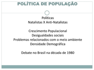 POLÍTICA DE POPULAÇÃO
Políticas
Natalistas X Anti-Natalistas
Crescimento Populacional
Desigualdades sociais
Problemas relacionados com o meio ambiente
Densidade Demográfica
Debate no Brasil na década de 1980
 