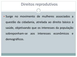 Direitos reprodutivos
 Surge no movimento de mulheres associados a
questão da cidadania, atrelada ao direito básico à
saúde, objetivando que os interesses da população
sobreponham-se aos interesses econômicos e
demográficos.
 
