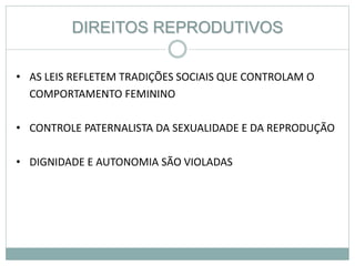 DIREITOS REPRODUTIVOS
• AS LEIS REFLETEM TRADIÇÕES SOCIAIS QUE CONTROLAM O
COMPORTAMENTO FEMININO
• CONTROLE PATERNALISTA DA SEXUALIDADE E DA REPRODUÇÃO
• DIGNIDADE E AUTONOMIA SÃO VIOLADAS
 