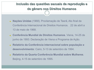 Inclusão das questões sexuais de reprodução e
de gênero nos Direitos Humanos
■ Nações Unidas (1968). Proclamação de Teerã, Ato final da
Conferência Internacional de Direitos Humanos. 22 de abril a
13 de maio de 1968.
■ Conferência Mundial de Direitos Humanos. Viena, 14-25 de
junho de 1993: Declaração de Viena e Programa de Ação.
■ Relatório da Conferência internacional sobre população e
desenvolvimento: Cairo, 5-13 de setembro de 1994.
■ Relatório da Quarta Conferência Mundial sobre Mulheres.
Beijing, 4-15 de setembro de 1995.
 