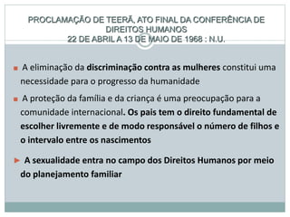 PROCLAMAÇÃO DE TEERÃ, ATO FINAL DA CONFERÊNCIA DE
DIREITOS HUMANOS
22 DE ABRIL A 13 DE MAIO DE 1968 : N.U.
■ A eliminação da discriminação contra as mulheres constitui uma
necessidade para o progresso da humanidade
■ A proteção da família e da criança é uma preocupação para a
comunidade internacional. Os pais tem o direito fundamental de
escolher livremente e de modo responsável o número de filhos e
o intervalo entre os nascimentos
► A sexualidade entra no campo dos Direitos Humanos por meio
do planejamento familiar
 