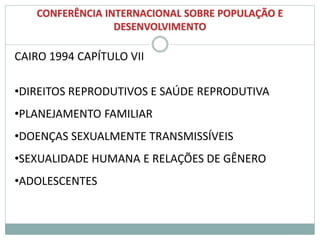 CONFERÊNCIA INTERNACIONAL SOBRE POPULAÇÃO E
DESENVOLVIMENTO
CAIRO 1994 CAPÍTULO VII
•DIREITOS REPRODUTIVOS E SAÚDE REPRODUTIVA
•PLANEJAMENTO FAMILIAR
•DOENÇAS SEXUALMENTE TRANSMISSÍVEIS
•SEXUALIDADE HUMANA E RELAÇÕES DE GÊNERO
•ADOLESCENTES
 