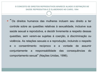 O CONCEITO DE DIREITOS REPRODUTIVOS APARECE ALIADO À DEFINIÇÃO DE
SAÚDE REPRODUTIVA E É ELABORADO NO CAIRO, 1994
 “Os direitos humanos das mulheres incluem seu direito a ter
controle sobre as questões relativas à sexualidade, inclusive sua
saúde sexual e reprodutiva, e decidir livremente a respeito dessas
questões, sem verem-se sujeitas à coerção, à discriminação ou
violência. As relações sexuais e a reprodução, incluindo o respeito
e o consentimento recíproco e a vontade de assumir
conjuntamente a responsabilidade das consequências do
comportamento sexual” (Nações Unidas, 1996).
 