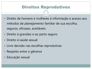 Direitos Reprodutivos
 Direito de homens e mulheres à informação e acesso aos
métodos de planejamento familiar de sua escolha,
seguros, eficazes, aceitáveis.
 Direito à gravidez e ao parto seguro
 Direito à saúde sexual
 Livre decisão nas escolhas reprodutivas
 Respeito entre o gêneros
 Educação sexual
 