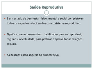 Saúde Reprodutiva
 É um estado de bem-estar físico, mental e social completo em
todos os aspectos relacionados com o sistema reprodutivo.
 Significa que as pessoas tem habilidades para se reproduzir,
regular sua fertilidade, para praticar e aproveitar as relações
sexuais.
 As pessoas estão seguras ao praticar sexo
 
