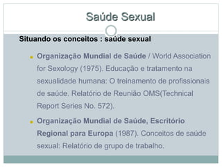 Saúde Sexual
Situando os conceitos : saúde sexual
■ Organização Mundial de Saúde / World Association
for Sexology (1975). Educação e tratamento na
sexualidade humana: O treinamento de profissionais
de saúde. Relatório de Reunião OMS(Technical
Report Series No. 572).
■ Organização Mundial de Saúde, Escritório
Regional para Europa (1987). Conceitos de saúde
sexual: Relatório de grupo de trabalho.
 