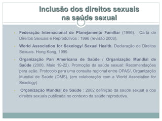 Inclusão dos direitos sexuais
na saúde sexual
• Federação Internacional de Planejamento Familiar (1996). Carta de
Direitos Sexuais e Reprodutivos : 1996 (revisão 2008).
• World Association for Sexology/ Sexual Health. Declaração de Direitos
Sexuais. Hong Kong, 1999.
• Organização Pan Americana de Saúde / Organização Mundial de
Saúde (2000, Maio 19-22). Promoção da saúde sexual: Recomendações
para ação. Protocolo para uma consulta regional entre OPAS/, Organização
Mundial de Saúde (OMS). (em colaboração com a World Association for
Sexology)
• Organização Mundial de Saúde : 2002 definição da saúde sexual e dos
direitos sexuais publicada no contexto da saúde reprodutiva.
 