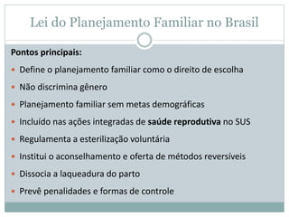 Pontos principais:
 Define o planejamento familiar como o direito de escolha
 Não discrimina gênero
 Planejamento familiar sem metas demográficas
 Incluído nas ações integradas de saúde reprodutiva no SUS
 Regulamenta a esterilização voluntária
 Institui o aconselhamento e oferta de métodos reversíveis
 Dissocia a laqueadura do parto
 Prevê penalidades e formas de controle
Lei do Planejamento Familiar no Brasil
 