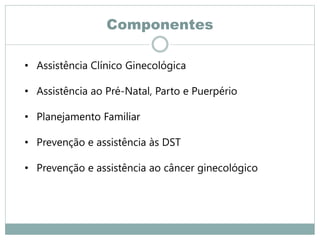 Componentes
• Assistência Clínico Ginecológica
• Assistência ao Pré-Natal, Parto e Puerpério
• Planejamento Familiar
• Prevenção e assistência às DST
• Prevenção e assistência ao câncer ginecológico
 
