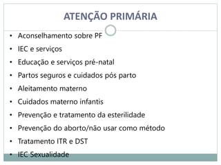 ATENÇÃO PRIMÁRIA
• Aconselhamento sobre PF
• IEC e serviços
• Educação e serviços pré-natal
• Partos seguros e cuidados pós parto
• Aleitamento materno
• Cuidados materno infantis
• Prevenção e tratamento da esterilidade
• Prevenção do aborto/não usar como método
• Tratamento ITR e DST
• IEC Sexualidade
 