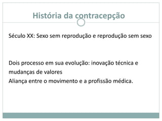 História da contracepção
Século XX: Sexo sem reprodução e reprodução sem sexo
Dois processo em sua evolução: inovação técnica e
mudanças de valores
Aliança entre o movimento e a profissão médica.
 