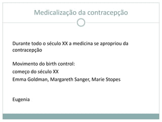 Medicalização da contracepção
Durante todo o século XX a medicina se apropriou da
contracepção
Movimento do birth control:
começo do século XX
Emma Goldman, Margareth Sanger, Marie Stopes
Eugenia
 