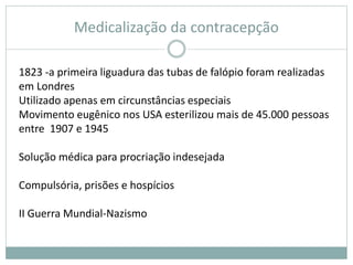 Medicalização da contracepção
1823 -a primeira liguadura das tubas de falópio foram realizadas
em Londres
Utilizado apenas em circunstâncias especiais
Movimento eugênico nos USA esterilizou mais de 45.000 pessoas
entre 1907 e 1945
Solução médica para procriação indesejada
Compulsória, prisões e hospícios
II Guerra Mundial-Nazismo
 