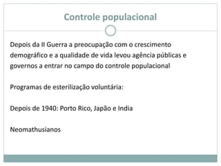 Controle populacional
Depois da II Guerra a preocupação com o crescimento
demográfico e a qualidade de vida levou agência públicas e
governos a entrar no campo do controle populacional
Programas de esterilização voluntária:
Depois de 1940: Porto Rico, Japão e India
Neomathusianos
 