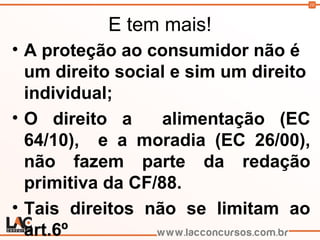 10
E tem mais!
• A proteção ao consumidor não é
um direito social e sim um direito
individual;
• O direito a alimentação (EC
64/10), e a moradia (EC 26/00),
não fazem parte da redação
primitiva da CF/88.
• Tais direitos não se limitam ao
art.6º
 